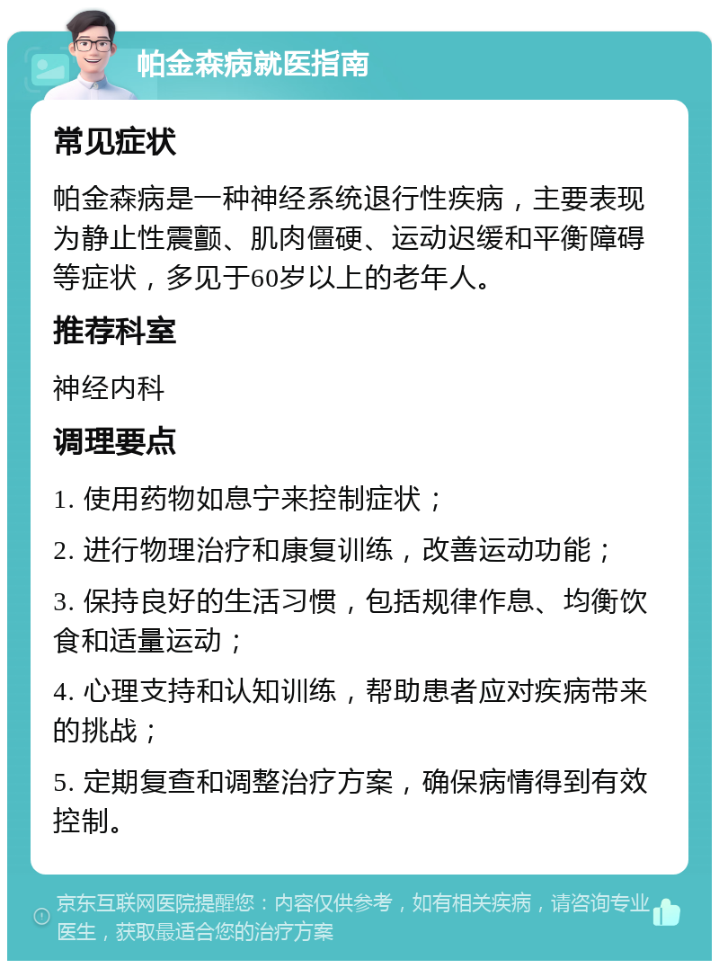 帕金森病就医指南 常见症状 帕金森病是一种神经系统退行性疾病，主要表现为静止性震颤、肌肉僵硬、运动迟缓和平衡障碍等症状，多见于60岁以上的老年人。 推荐科室 神经内科 调理要点 1. 使用药物如息宁来控制症状； 2. 进行物理治疗和康复训练，改善运动功能； 3. 保持良好的生活习惯，包括规律作息、均衡饮食和适量运动； 4. 心理支持和认知训练，帮助患者应对疾病带来的挑战； 5. 定期复查和调整治疗方案，确保病情得到有效控制。