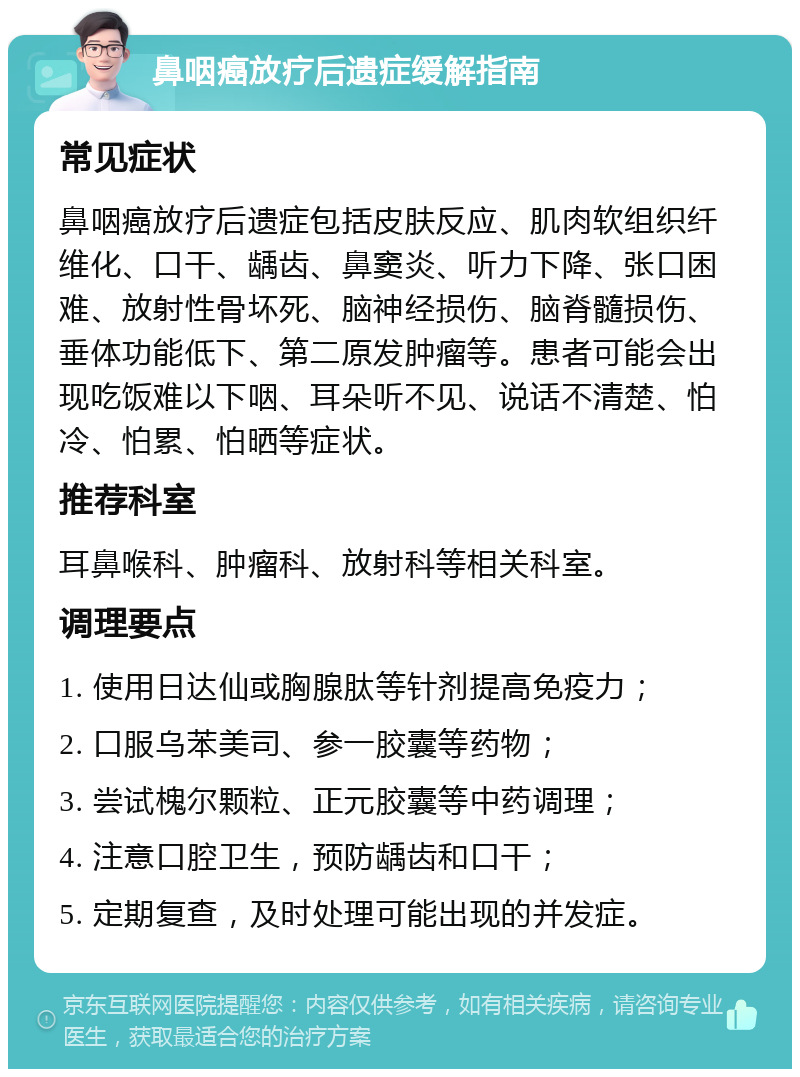 鼻咽癌放疗后遗症缓解指南 常见症状 鼻咽癌放疗后遗症包括皮肤反应、肌肉软组织纤维化、口干、龋齿、鼻窦炎、听力下降、张口困难、放射性骨坏死、脑神经损伤、脑脊髓损伤、垂体功能低下、第二原发肿瘤等。患者可能会出现吃饭难以下咽、耳朵听不见、说话不清楚、怕冷、怕累、怕晒等症状。 推荐科室 耳鼻喉科、肿瘤科、放射科等相关科室。 调理要点 1. 使用日达仙或胸腺肽等针剂提高免疫力； 2. 口服乌苯美司、参一胶囊等药物； 3. 尝试槐尔颗粒、正元胶囊等中药调理； 4. 注意口腔卫生，预防龋齿和口干； 5. 定期复查，及时处理可能出现的并发症。