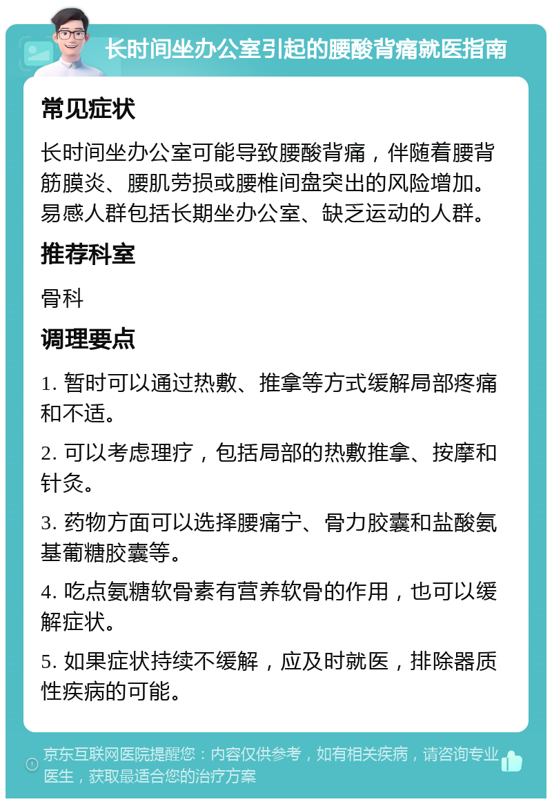 长时间坐办公室引起的腰酸背痛就医指南 常见症状 长时间坐办公室可能导致腰酸背痛，伴随着腰背筋膜炎、腰肌劳损或腰椎间盘突出的风险增加。易感人群包括长期坐办公室、缺乏运动的人群。 推荐科室 骨科 调理要点 1. 暂时可以通过热敷、推拿等方式缓解局部疼痛和不适。 2. 可以考虑理疗，包括局部的热敷推拿、按摩和针灸。 3. 药物方面可以选择腰痛宁、骨力胶囊和盐酸氨基葡糖胶囊等。 4. 吃点氨糖软骨素有营养软骨的作用，也可以缓解症状。 5. 如果症状持续不缓解，应及时就医，排除器质性疾病的可能。