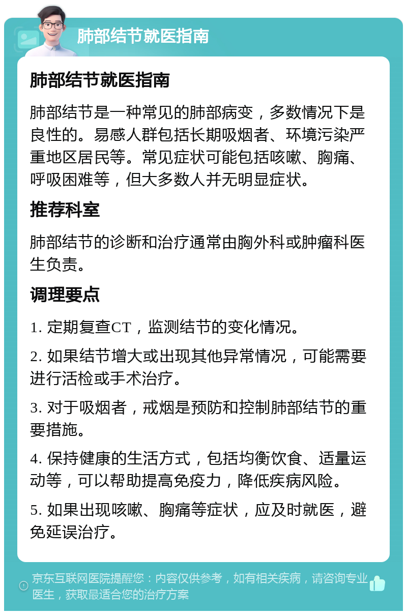 肺部结节就医指南 肺部结节就医指南 肺部结节是一种常见的肺部病变，多数情况下是良性的。易感人群包括长期吸烟者、环境污染严重地区居民等。常见症状可能包括咳嗽、胸痛、呼吸困难等，但大多数人并无明显症状。 推荐科室 肺部结节的诊断和治疗通常由胸外科或肿瘤科医生负责。 调理要点 1. 定期复查CT，监测结节的变化情况。 2. 如果结节增大或出现其他异常情况，可能需要进行活检或手术治疗。 3. 对于吸烟者，戒烟是预防和控制肺部结节的重要措施。 4. 保持健康的生活方式，包括均衡饮食、适量运动等，可以帮助提高免疫力，降低疾病风险。 5. 如果出现咳嗽、胸痛等症状，应及时就医，避免延误治疗。