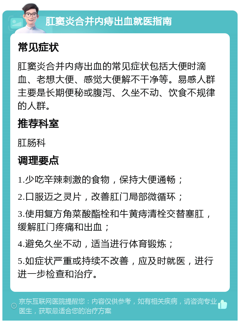 肛窦炎合并内痔出血就医指南 常见症状 肛窦炎合并内痔出血的常见症状包括大便时滴血、老想大便、感觉大便解不干净等。易感人群主要是长期便秘或腹泻、久坐不动、饮食不规律的人群。 推荐科室 肛肠科 调理要点 1.少吃辛辣刺激的食物，保持大便通畅； 2.口服迈之灵片，改善肛门局部微循环； 3.使用复方角菜酸酯栓和牛黄痔清栓交替塞肛，缓解肛门疼痛和出血； 4.避免久坐不动，适当进行体育锻炼； 5.如症状严重或持续不改善，应及时就医，进行进一步检查和治疗。