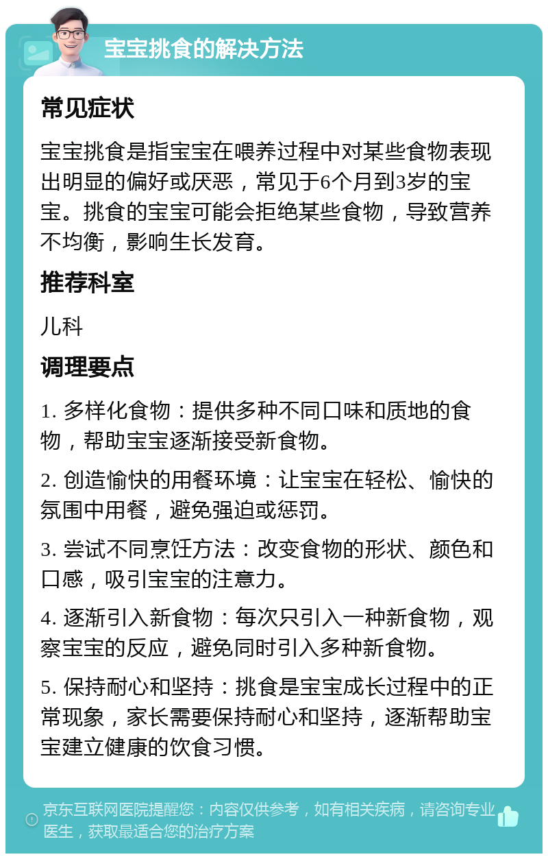 宝宝挑食的解决方法 常见症状 宝宝挑食是指宝宝在喂养过程中对某些食物表现出明显的偏好或厌恶，常见于6个月到3岁的宝宝。挑食的宝宝可能会拒绝某些食物，导致营养不均衡，影响生长发育。 推荐科室 儿科 调理要点 1. 多样化食物：提供多种不同口味和质地的食物，帮助宝宝逐渐接受新食物。 2. 创造愉快的用餐环境：让宝宝在轻松、愉快的氛围中用餐，避免强迫或惩罚。 3. 尝试不同烹饪方法：改变食物的形状、颜色和口感，吸引宝宝的注意力。 4. 逐渐引入新食物：每次只引入一种新食物，观察宝宝的反应，避免同时引入多种新食物。 5. 保持耐心和坚持：挑食是宝宝成长过程中的正常现象，家长需要保持耐心和坚持，逐渐帮助宝宝建立健康的饮食习惯。