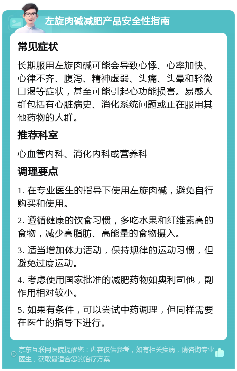 左旋肉碱减肥产品安全性指南 常见症状 长期服用左旋肉碱可能会导致心悸、心率加快、心律不齐、腹泻、精神虚弱、头痛、头晕和轻微口渴等症状，甚至可能引起心功能损害。易感人群包括有心脏病史、消化系统问题或正在服用其他药物的人群。 推荐科室 心血管内科、消化内科或营养科 调理要点 1. 在专业医生的指导下使用左旋肉碱，避免自行购买和使用。 2. 遵循健康的饮食习惯，多吃水果和纤维素高的食物，减少高脂肪、高能量的食物摄入。 3. 适当增加体力活动，保持规律的运动习惯，但避免过度运动。 4. 考虑使用国家批准的减肥药物如奥利司他，副作用相对较小。 5. 如果有条件，可以尝试中药调理，但同样需要在医生的指导下进行。