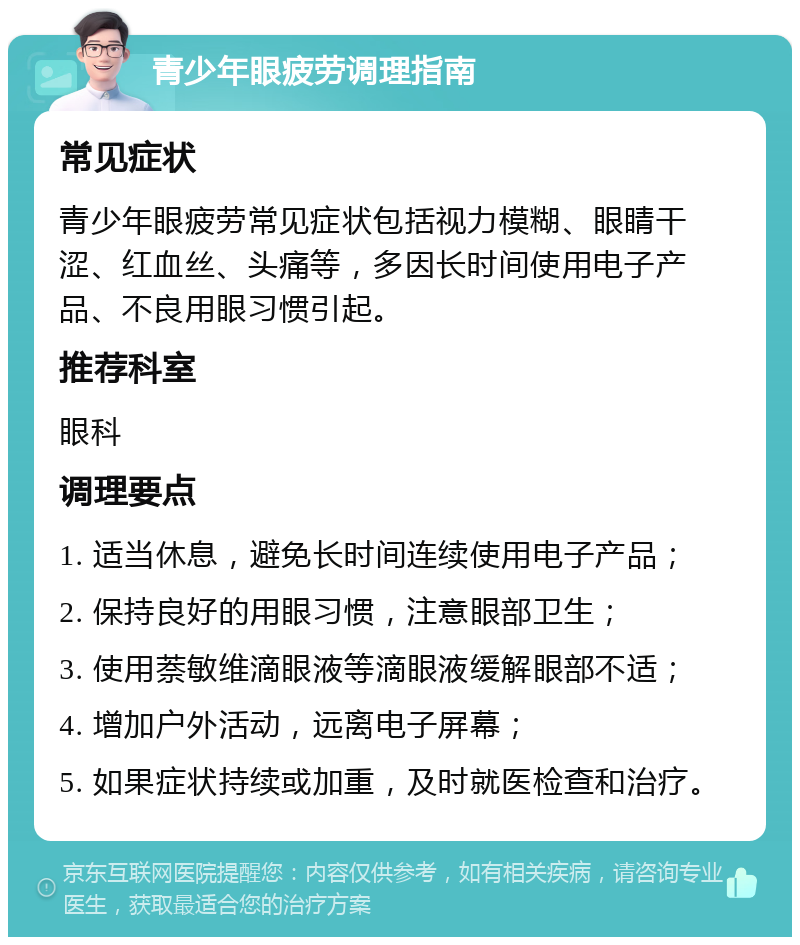 青少年眼疲劳调理指南 常见症状 青少年眼疲劳常见症状包括视力模糊、眼睛干涩、红血丝、头痛等，多因长时间使用电子产品、不良用眼习惯引起。 推荐科室 眼科 调理要点 1. 适当休息，避免长时间连续使用电子产品； 2. 保持良好的用眼习惯，注意眼部卫生； 3. 使用萘敏维滴眼液等滴眼液缓解眼部不适； 4. 增加户外活动，远离电子屏幕； 5. 如果症状持续或加重，及时就医检查和治疗。