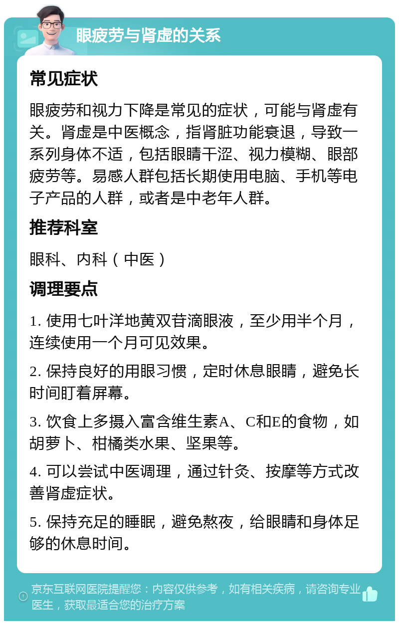 眼疲劳与肾虚的关系 常见症状 眼疲劳和视力下降是常见的症状，可能与肾虚有关。肾虚是中医概念，指肾脏功能衰退，导致一系列身体不适，包括眼睛干涩、视力模糊、眼部疲劳等。易感人群包括长期使用电脑、手机等电子产品的人群，或者是中老年人群。 推荐科室 眼科、内科（中医） 调理要点 1. 使用七叶洋地黄双苷滴眼液，至少用半个月，连续使用一个月可见效果。 2. 保持良好的用眼习惯，定时休息眼睛，避免长时间盯着屏幕。 3. 饮食上多摄入富含维生素A、C和E的食物，如胡萝卜、柑橘类水果、坚果等。 4. 可以尝试中医调理，通过针灸、按摩等方式改善肾虚症状。 5. 保持充足的睡眠，避免熬夜，给眼睛和身体足够的休息时间。