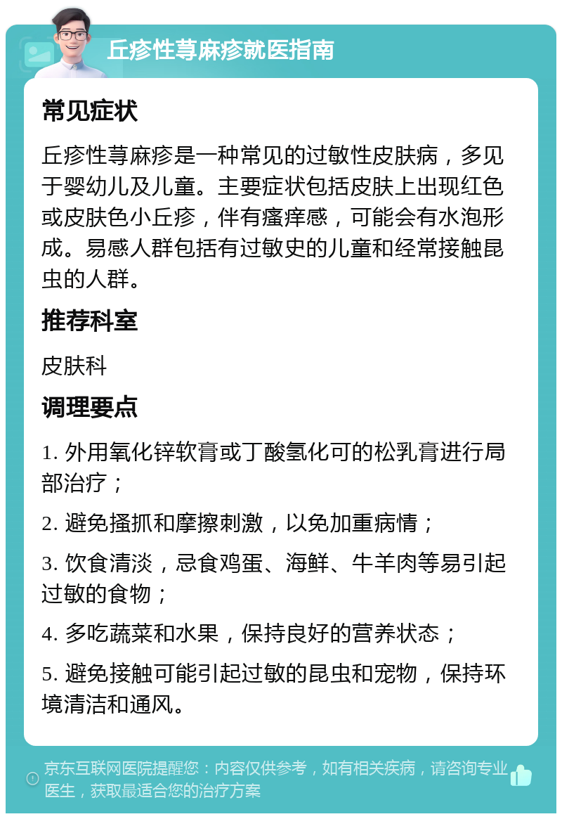 丘疹性荨麻疹就医指南 常见症状 丘疹性荨麻疹是一种常见的过敏性皮肤病，多见于婴幼儿及儿童。主要症状包括皮肤上出现红色或皮肤色小丘疹，伴有瘙痒感，可能会有水泡形成。易感人群包括有过敏史的儿童和经常接触昆虫的人群。 推荐科室 皮肤科 调理要点 1. 外用氧化锌软膏或丁酸氢化可的松乳膏进行局部治疗； 2. 避免搔抓和摩擦刺激，以免加重病情； 3. 饮食清淡，忌食鸡蛋、海鲜、牛羊肉等易引起过敏的食物； 4. 多吃蔬菜和水果，保持良好的营养状态； 5. 避免接触可能引起过敏的昆虫和宠物，保持环境清洁和通风。