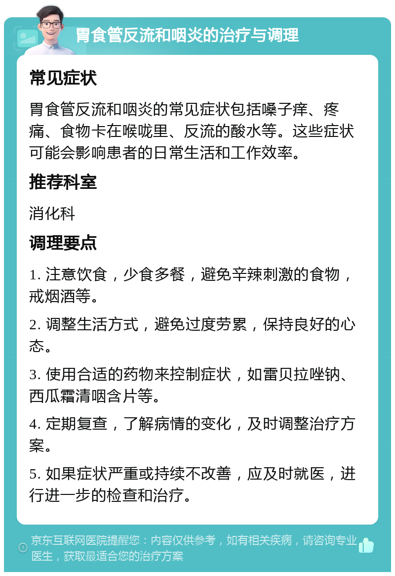 胃食管反流和咽炎的治疗与调理 常见症状 胃食管反流和咽炎的常见症状包括嗓子痒、疼痛、食物卡在喉咙里、反流的酸水等。这些症状可能会影响患者的日常生活和工作效率。 推荐科室 消化科 调理要点 1. 注意饮食，少食多餐，避免辛辣刺激的食物，戒烟酒等。 2. 调整生活方式，避免过度劳累，保持良好的心态。 3. 使用合适的药物来控制症状，如雷贝拉唑钠、西瓜霜清咽含片等。 4. 定期复查，了解病情的变化，及时调整治疗方案。 5. 如果症状严重或持续不改善，应及时就医，进行进一步的检查和治疗。