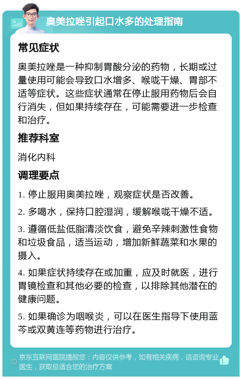 奥美拉唑引起口水多的处理指南 常见症状 奥美拉唑是一种抑制胃酸分泌的药物，长期或过量使用可能会导致口水增多、喉咙干燥、胃部不适等症状。这些症状通常在停止服用药物后会自行消失，但如果持续存在，可能需要进一步检查和治疗。 推荐科室 消化内科 调理要点 1. 停止服用奥美拉唑，观察症状是否改善。 2. 多喝水，保持口腔湿润，缓解喉咙干燥不适。 3. 遵循低盐低脂清淡饮食，避免辛辣刺激性食物和垃圾食品，适当运动，增加新鲜蔬菜和水果的摄入。 4. 如果症状持续存在或加重，应及时就医，进行胃镜检查和其他必要的检查，以排除其他潜在的健康问题。 5. 如果确诊为咽喉炎，可以在医生指导下使用蓝芩或双黄连等药物进行治疗。