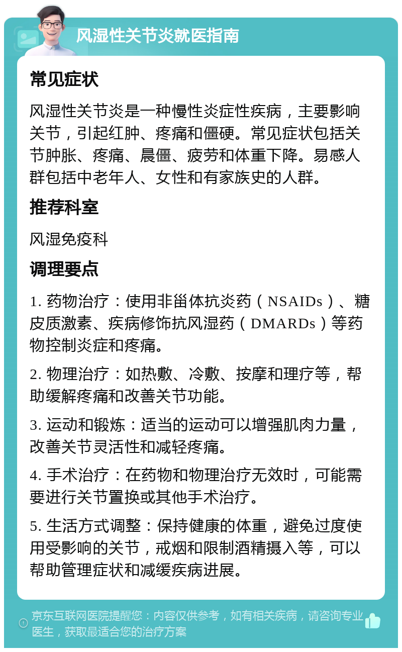 风湿性关节炎就医指南 常见症状 风湿性关节炎是一种慢性炎症性疾病，主要影响关节，引起红肿、疼痛和僵硬。常见症状包括关节肿胀、疼痛、晨僵、疲劳和体重下降。易感人群包括中老年人、女性和有家族史的人群。 推荐科室 风湿免疫科 调理要点 1. 药物治疗：使用非甾体抗炎药（NSAIDs）、糖皮质激素、疾病修饰抗风湿药（DMARDs）等药物控制炎症和疼痛。 2. 物理治疗：如热敷、冷敷、按摩和理疗等，帮助缓解疼痛和改善关节功能。 3. 运动和锻炼：适当的运动可以增强肌肉力量，改善关节灵活性和减轻疼痛。 4. 手术治疗：在药物和物理治疗无效时，可能需要进行关节置换或其他手术治疗。 5. 生活方式调整：保持健康的体重，避免过度使用受影响的关节，戒烟和限制酒精摄入等，可以帮助管理症状和减缓疾病进展。