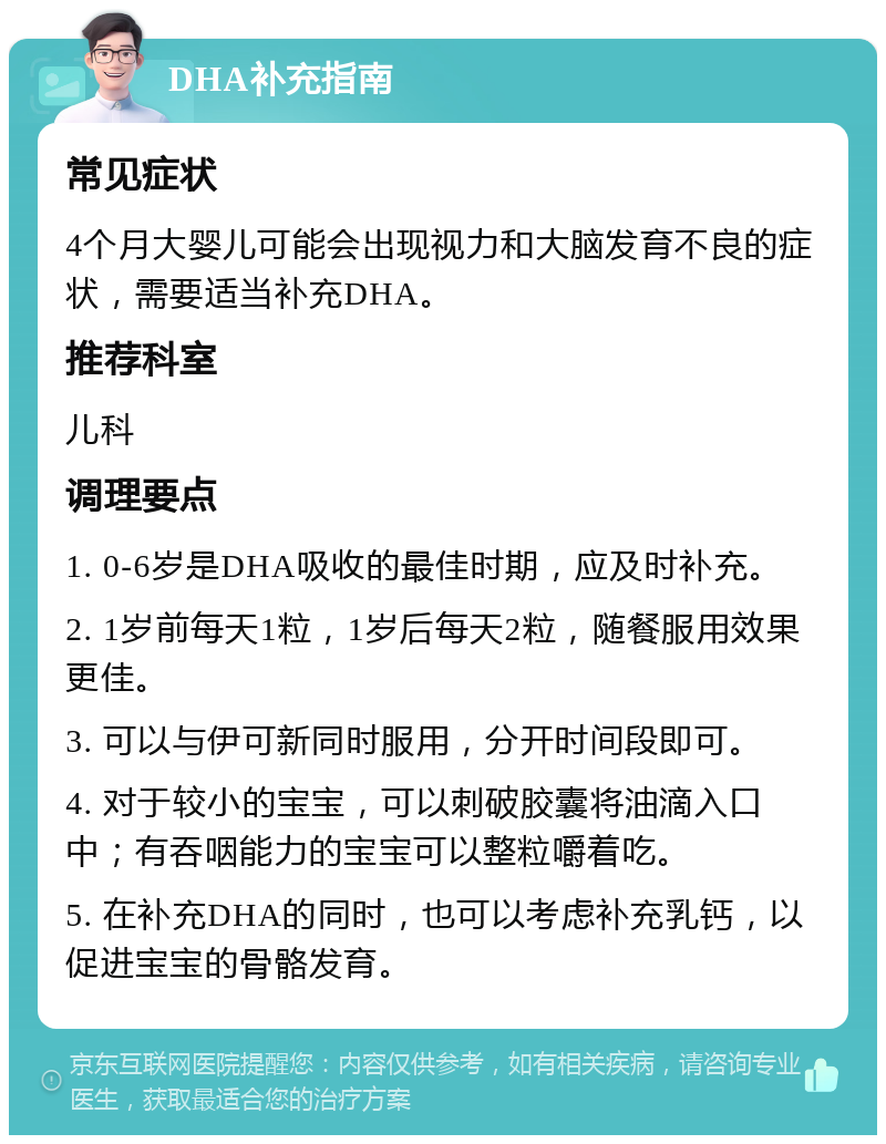 DHA补充指南 常见症状 4个月大婴儿可能会出现视力和大脑发育不良的症状，需要适当补充DHA。 推荐科室 儿科 调理要点 1. 0-6岁是DHA吸收的最佳时期，应及时补充。 2. 1岁前每天1粒，1岁后每天2粒，随餐服用效果更佳。 3. 可以与伊可新同时服用，分开时间段即可。 4. 对于较小的宝宝，可以刺破胶囊将油滴入口中；有吞咽能力的宝宝可以整粒嚼着吃。 5. 在补充DHA的同时，也可以考虑补充乳钙，以促进宝宝的骨骼发育。