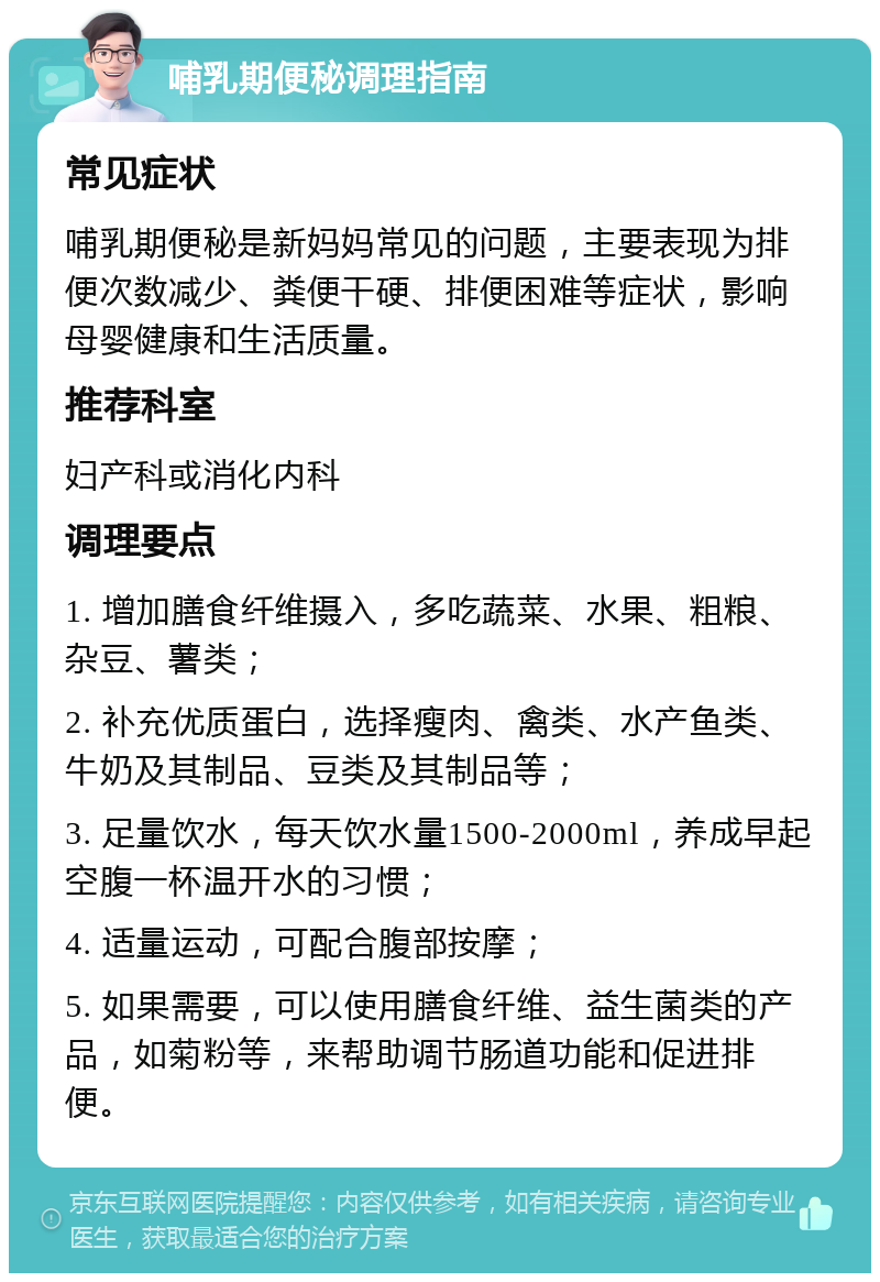 哺乳期便秘调理指南 常见症状 哺乳期便秘是新妈妈常见的问题，主要表现为排便次数减少、粪便干硬、排便困难等症状，影响母婴健康和生活质量。 推荐科室 妇产科或消化内科 调理要点 1. 增加膳食纤维摄入，多吃蔬菜、水果、粗粮、杂豆、薯类； 2. 补充优质蛋白，选择瘦肉、禽类、水产鱼类、牛奶及其制品、豆类及其制品等； 3. 足量饮水，每天饮水量1500-2000ml，养成早起空腹一杯温开水的习惯； 4. 适量运动，可配合腹部按摩； 5. 如果需要，可以使用膳食纤维、益生菌类的产品，如菊粉等，来帮助调节肠道功能和促进排便。