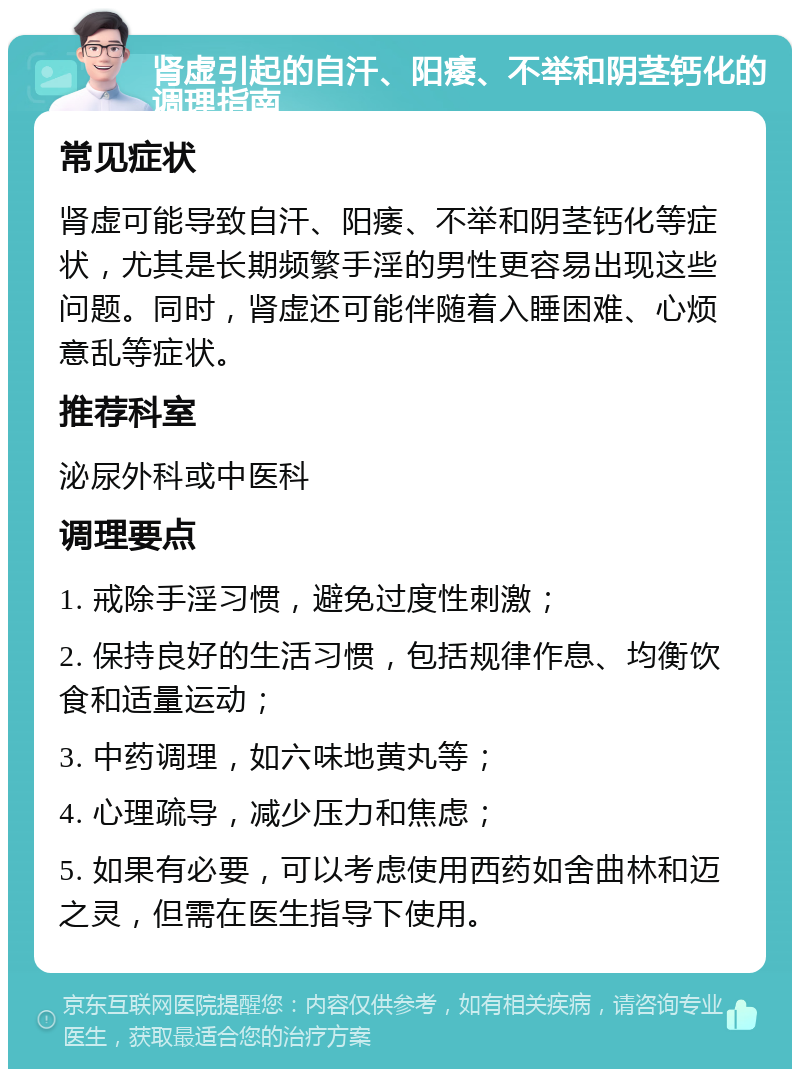 肾虚引起的自汗、阳痿、不举和阴茎钙化的调理指南 常见症状 肾虚可能导致自汗、阳痿、不举和阴茎钙化等症状，尤其是长期频繁手淫的男性更容易出现这些问题。同时，肾虚还可能伴随着入睡困难、心烦意乱等症状。 推荐科室 泌尿外科或中医科 调理要点 1. 戒除手淫习惯，避免过度性刺激； 2. 保持良好的生活习惯，包括规律作息、均衡饮食和适量运动； 3. 中药调理，如六味地黄丸等； 4. 心理疏导，减少压力和焦虑； 5. 如果有必要，可以考虑使用西药如舍曲林和迈之灵，但需在医生指导下使用。