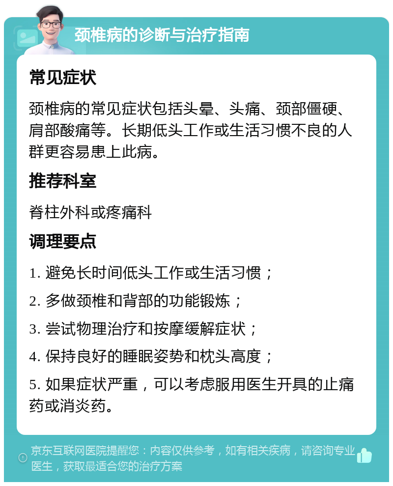 颈椎病的诊断与治疗指南 常见症状 颈椎病的常见症状包括头晕、头痛、颈部僵硬、肩部酸痛等。长期低头工作或生活习惯不良的人群更容易患上此病。 推荐科室 脊柱外科或疼痛科 调理要点 1. 避免长时间低头工作或生活习惯； 2. 多做颈椎和背部的功能锻炼； 3. 尝试物理治疗和按摩缓解症状； 4. 保持良好的睡眠姿势和枕头高度； 5. 如果症状严重，可以考虑服用医生开具的止痛药或消炎药。