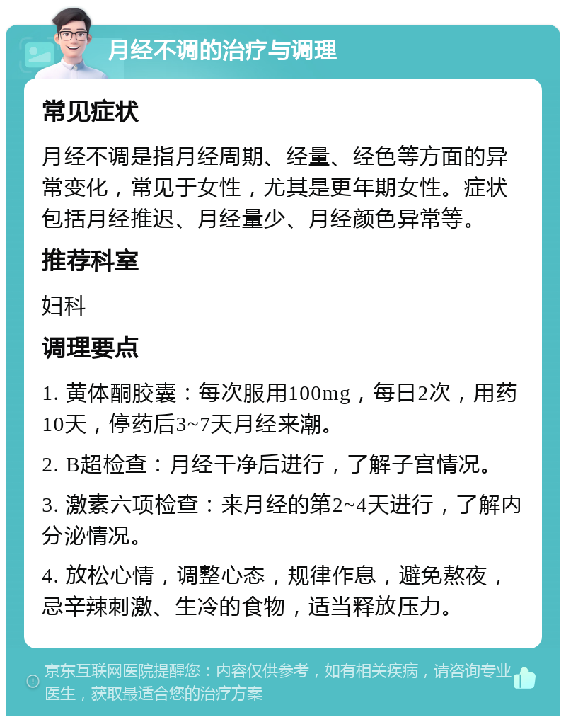 月经不调的治疗与调理 常见症状 月经不调是指月经周期、经量、经色等方面的异常变化，常见于女性，尤其是更年期女性。症状包括月经推迟、月经量少、月经颜色异常等。 推荐科室 妇科 调理要点 1. 黄体酮胶囊：每次服用100mg，每日2次，用药10天，停药后3~7天月经来潮。 2. B超检查：月经干净后进行，了解子宫情况。 3. 激素六项检查：来月经的第2~4天进行，了解内分泌情况。 4. 放松心情，调整心态，规律作息，避免熬夜，忌辛辣刺激、生冷的食物，适当释放压力。