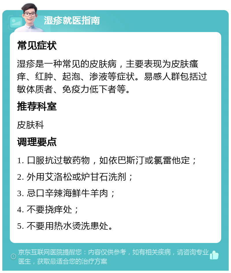 湿疹就医指南 常见症状 湿疹是一种常见的皮肤病，主要表现为皮肤瘙痒、红肿、起泡、渗液等症状。易感人群包括过敏体质者、免疫力低下者等。 推荐科室 皮肤科 调理要点 1. 口服抗过敏药物，如依巴斯汀或氯雷他定； 2. 外用艾洛松或炉甘石洗剂； 3. 忌口辛辣海鲜牛羊肉； 4. 不要挠痒处； 5. 不要用热水烫洗患处。