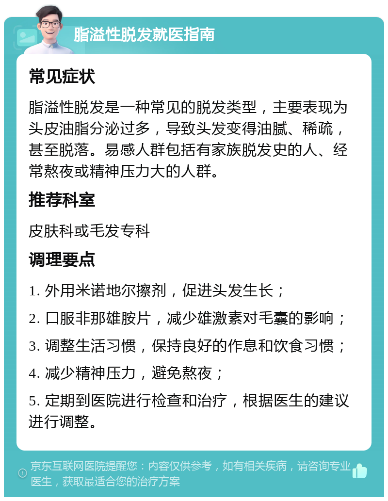 脂溢性脱发就医指南 常见症状 脂溢性脱发是一种常见的脱发类型，主要表现为头皮油脂分泌过多，导致头发变得油腻、稀疏，甚至脱落。易感人群包括有家族脱发史的人、经常熬夜或精神压力大的人群。 推荐科室 皮肤科或毛发专科 调理要点 1. 外用米诺地尔擦剂，促进头发生长； 2. 口服非那雄胺片，减少雄激素对毛囊的影响； 3. 调整生活习惯，保持良好的作息和饮食习惯； 4. 减少精神压力，避免熬夜； 5. 定期到医院进行检查和治疗，根据医生的建议进行调整。