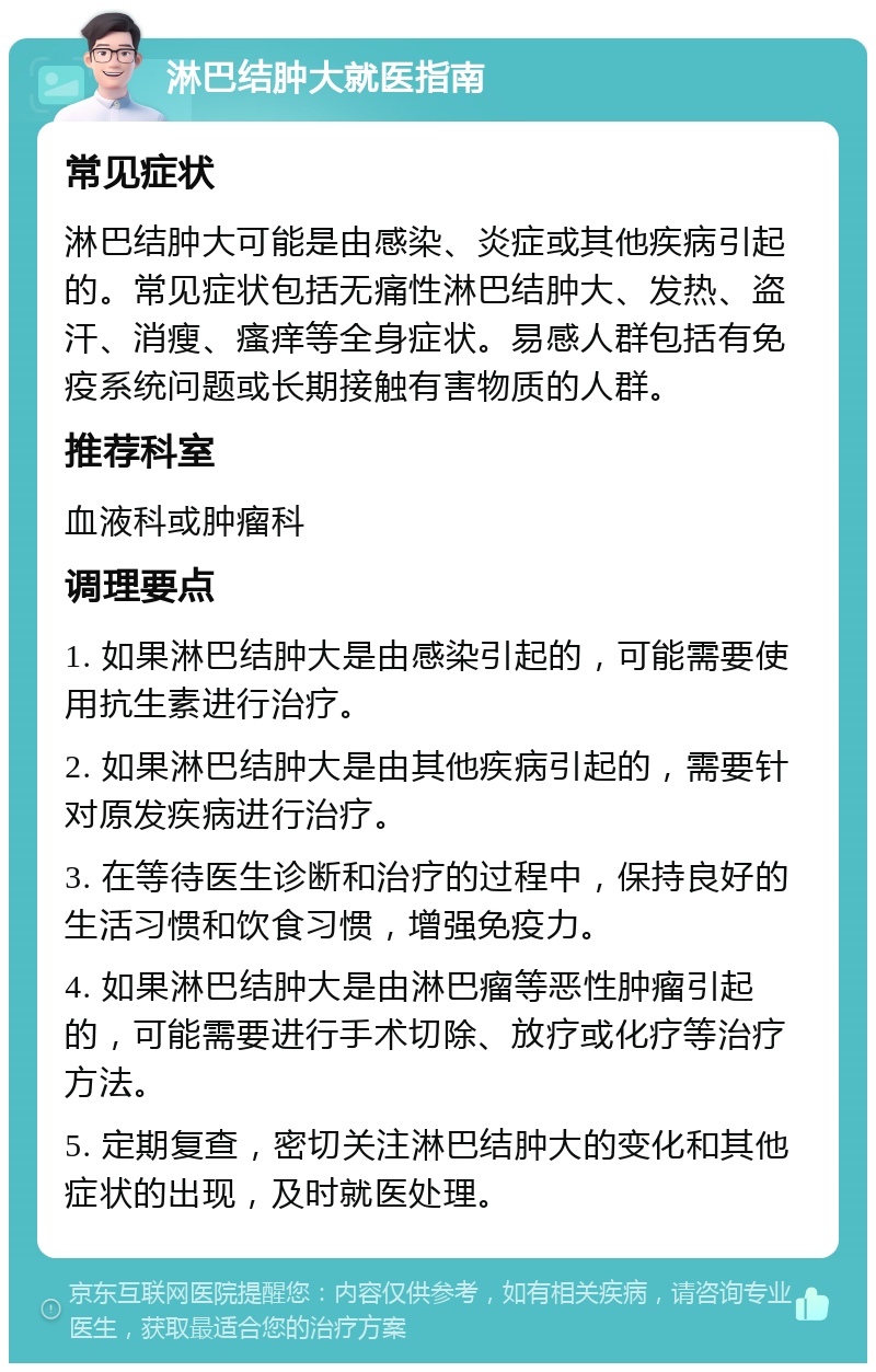 淋巴结肿大就医指南 常见症状 淋巴结肿大可能是由感染、炎症或其他疾病引起的。常见症状包括无痛性淋巴结肿大、发热、盗汗、消瘦、瘙痒等全身症状。易感人群包括有免疫系统问题或长期接触有害物质的人群。 推荐科室 血液科或肿瘤科 调理要点 1. 如果淋巴结肿大是由感染引起的，可能需要使用抗生素进行治疗。 2. 如果淋巴结肿大是由其他疾病引起的，需要针对原发疾病进行治疗。 3. 在等待医生诊断和治疗的过程中，保持良好的生活习惯和饮食习惯，增强免疫力。 4. 如果淋巴结肿大是由淋巴瘤等恶性肿瘤引起的，可能需要进行手术切除、放疗或化疗等治疗方法。 5. 定期复查，密切关注淋巴结肿大的变化和其他症状的出现，及时就医处理。