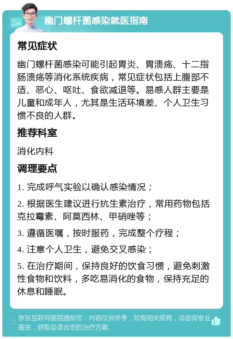 幽门螺杆菌感染就医指南 常见症状 幽门螺杆菌感染可能引起胃炎、胃溃疡、十二指肠溃疡等消化系统疾病，常见症状包括上腹部不适、恶心、呕吐、食欲减退等。易感人群主要是儿童和成年人，尤其是生活环境差、个人卫生习惯不良的人群。 推荐科室 消化内科 调理要点 1. 完成呼气实验以确认感染情况； 2. 根据医生建议进行抗生素治疗，常用药物包括克拉霉素、阿莫西林、甲硝唑等； 3. 遵循医嘱，按时服药，完成整个疗程； 4. 注意个人卫生，避免交叉感染； 5. 在治疗期间，保持良好的饮食习惯，避免刺激性食物和饮料，多吃易消化的食物，保持充足的休息和睡眠。