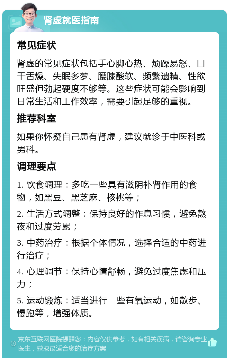 肾虚就医指南 常见症状 肾虚的常见症状包括手心脚心热、烦躁易怒、口干舌燥、失眠多梦、腰膝酸软、频繁遗精、性欲旺盛但勃起硬度不够等。这些症状可能会影响到日常生活和工作效率，需要引起足够的重视。 推荐科室 如果你怀疑自己患有肾虚，建议就诊于中医科或男科。 调理要点 1. 饮食调理：多吃一些具有滋阴补肾作用的食物，如黑豆、黑芝麻、核桃等； 2. 生活方式调整：保持良好的作息习惯，避免熬夜和过度劳累； 3. 中药治疗：根据个体情况，选择合适的中药进行治疗； 4. 心理调节：保持心情舒畅，避免过度焦虑和压力； 5. 运动锻炼：适当进行一些有氧运动，如散步、慢跑等，增强体质。