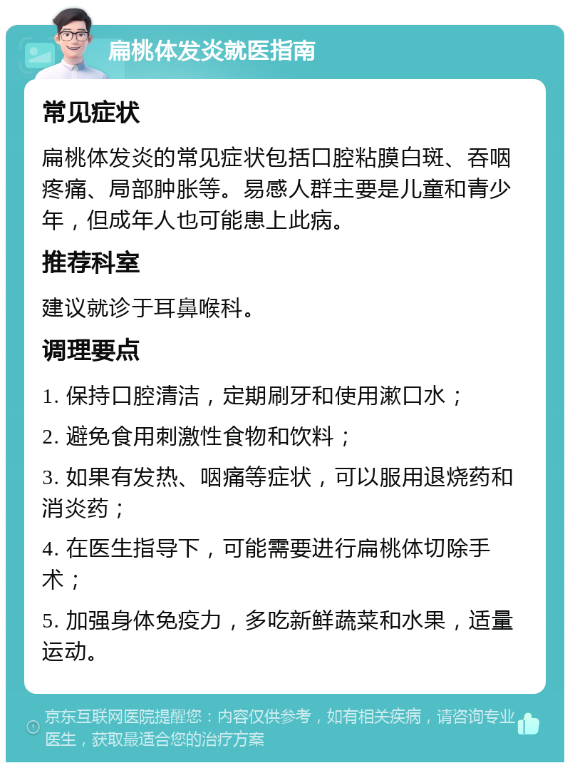 扁桃体发炎就医指南 常见症状 扁桃体发炎的常见症状包括口腔粘膜白斑、吞咽疼痛、局部肿胀等。易感人群主要是儿童和青少年，但成年人也可能患上此病。 推荐科室 建议就诊于耳鼻喉科。 调理要点 1. 保持口腔清洁，定期刷牙和使用漱口水； 2. 避免食用刺激性食物和饮料； 3. 如果有发热、咽痛等症状，可以服用退烧药和消炎药； 4. 在医生指导下，可能需要进行扁桃体切除手术； 5. 加强身体免疫力，多吃新鲜蔬菜和水果，适量运动。