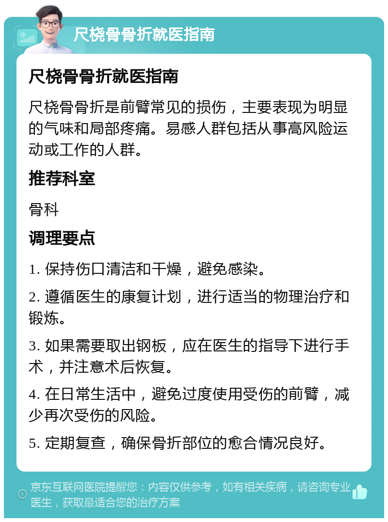 尺桡骨骨折就医指南 尺桡骨骨折就医指南 尺桡骨骨折是前臂常见的损伤，主要表现为明显的气味和局部疼痛。易感人群包括从事高风险运动或工作的人群。 推荐科室 骨科 调理要点 1. 保持伤口清洁和干燥，避免感染。 2. 遵循医生的康复计划，进行适当的物理治疗和锻炼。 3. 如果需要取出钢板，应在医生的指导下进行手术，并注意术后恢复。 4. 在日常生活中，避免过度使用受伤的前臂，减少再次受伤的风险。 5. 定期复查，确保骨折部位的愈合情况良好。