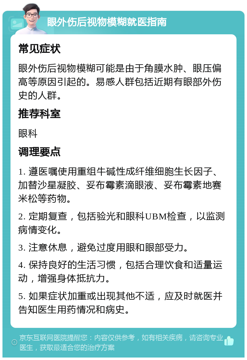 眼外伤后视物模糊就医指南 常见症状 眼外伤后视物模糊可能是由于角膜水肿、眼压偏高等原因引起的。易感人群包括近期有眼部外伤史的人群。 推荐科室 眼科 调理要点 1. 遵医嘱使用重组牛碱性成纤维细胞生长因子、加替沙星凝胶、妥布霉素滴眼液、妥布霉素地赛米松等药物。 2. 定期复查，包括验光和眼科UBM检查，以监测病情变化。 3. 注意休息，避免过度用眼和眼部受力。 4. 保持良好的生活习惯，包括合理饮食和适量运动，增强身体抵抗力。 5. 如果症状加重或出现其他不适，应及时就医并告知医生用药情况和病史。