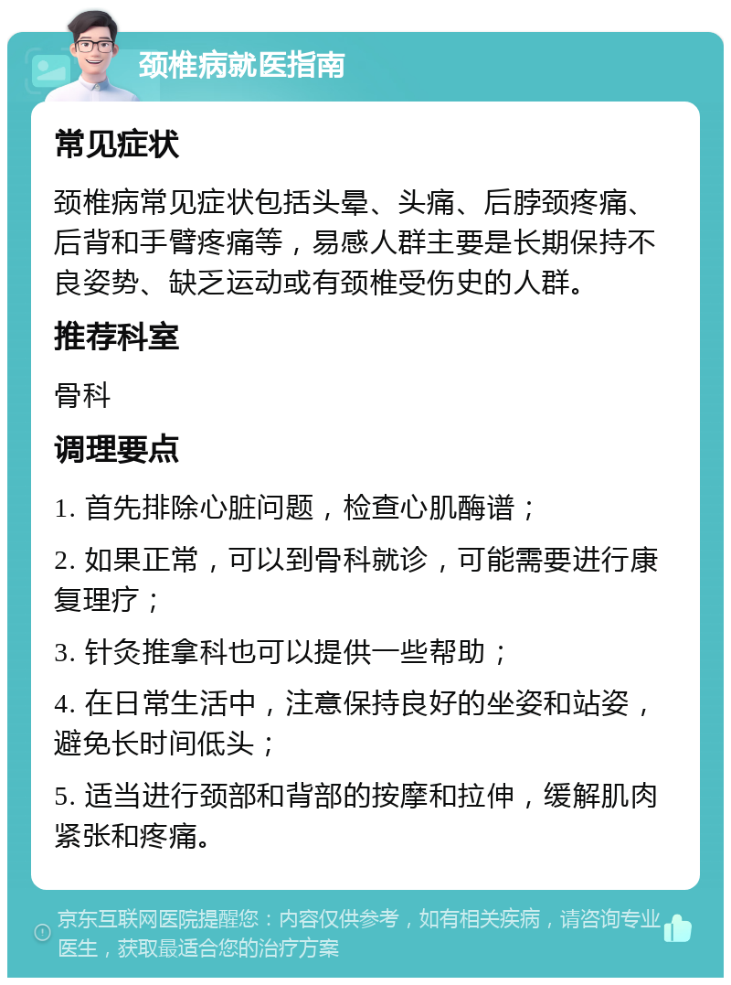 颈椎病就医指南 常见症状 颈椎病常见症状包括头晕、头痛、后脖颈疼痛、后背和手臂疼痛等，易感人群主要是长期保持不良姿势、缺乏运动或有颈椎受伤史的人群。 推荐科室 骨科 调理要点 1. 首先排除心脏问题，检查心肌酶谱； 2. 如果正常，可以到骨科就诊，可能需要进行康复理疗； 3. 针灸推拿科也可以提供一些帮助； 4. 在日常生活中，注意保持良好的坐姿和站姿，避免长时间低头； 5. 适当进行颈部和背部的按摩和拉伸，缓解肌肉紧张和疼痛。