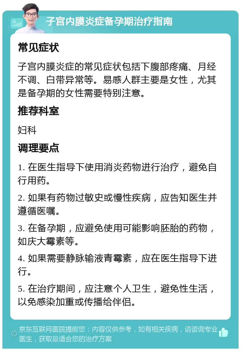 子宫内膜炎症备孕期治疗指南 常见症状 子宫内膜炎症的常见症状包括下腹部疼痛、月经不调、白带异常等。易感人群主要是女性，尤其是备孕期的女性需要特别注意。 推荐科室 妇科 调理要点 1. 在医生指导下使用消炎药物进行治疗，避免自行用药。 2. 如果有药物过敏史或慢性疾病，应告知医生并遵循医嘱。 3. 在备孕期，应避免使用可能影响胚胎的药物，如庆大霉素等。 4. 如果需要静脉输液青霉素，应在医生指导下进行。 5. 在治疗期间，应注意个人卫生，避免性生活，以免感染加重或传播给伴侣。