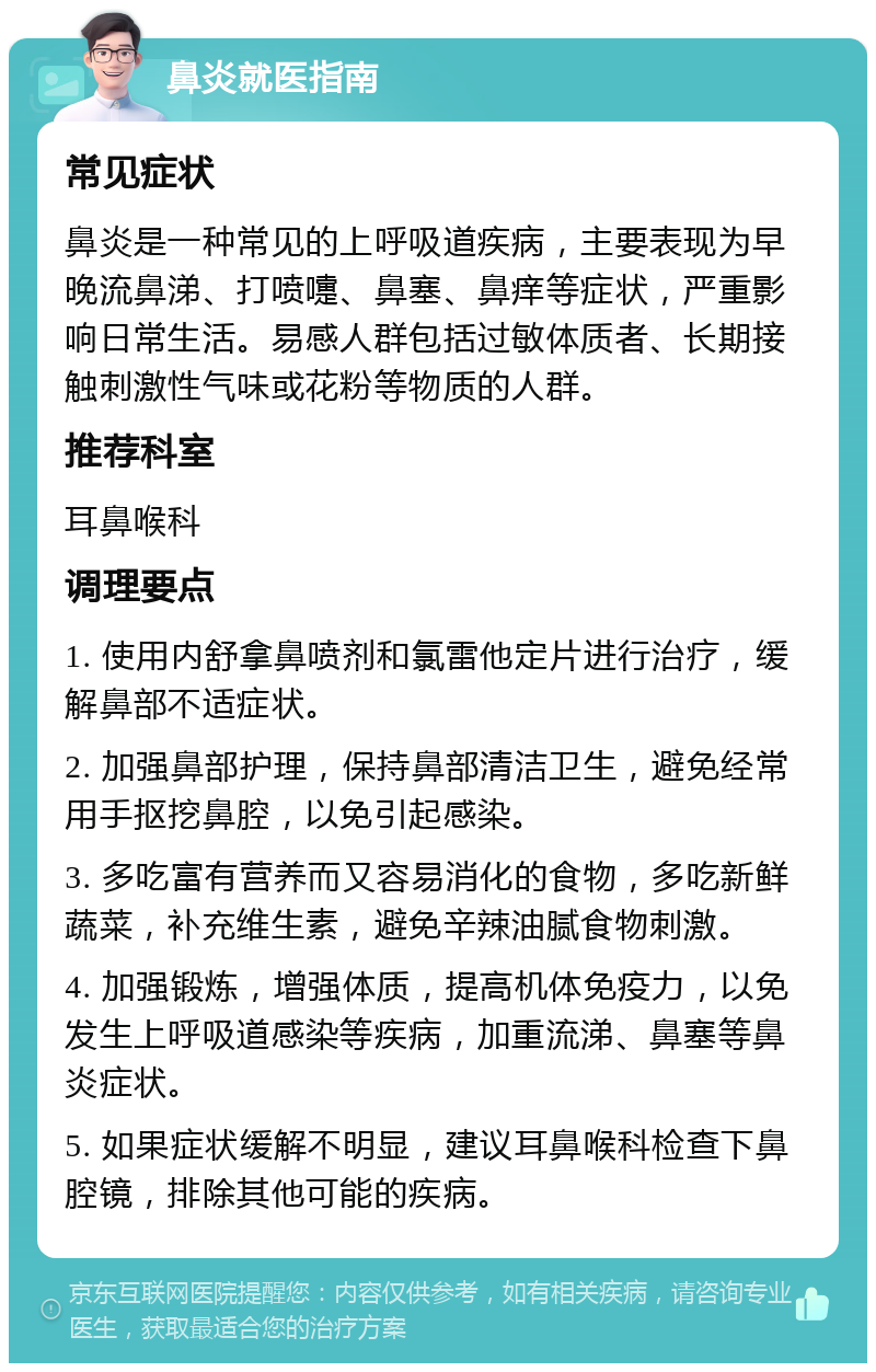 鼻炎就医指南 常见症状 鼻炎是一种常见的上呼吸道疾病，主要表现为早晚流鼻涕、打喷嚏、鼻塞、鼻痒等症状，严重影响日常生活。易感人群包括过敏体质者、长期接触刺激性气味或花粉等物质的人群。 推荐科室 耳鼻喉科 调理要点 1. 使用内舒拿鼻喷剂和氯雷他定片进行治疗，缓解鼻部不适症状。 2. 加强鼻部护理，保持鼻部清洁卫生，避免经常用手抠挖鼻腔，以免引起感染。 3. 多吃富有营养而又容易消化的食物，多吃新鲜蔬菜，补充维生素，避免辛辣油腻食物刺激。 4. 加强锻炼，增强体质，提高机体免疫力，以免发生上呼吸道感染等疾病，加重流涕、鼻塞等鼻炎症状。 5. 如果症状缓解不明显，建议耳鼻喉科检查下鼻腔镜，排除其他可能的疾病。