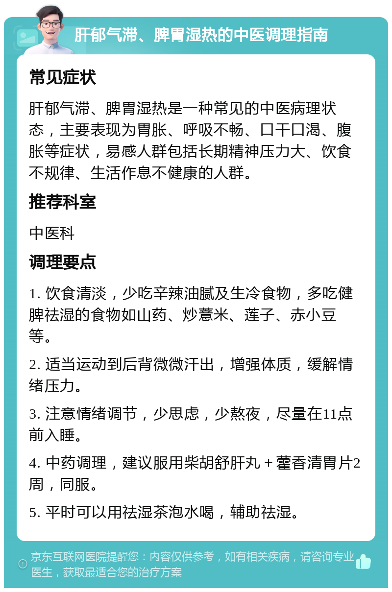 肝郁气滞、脾胃湿热的中医调理指南 常见症状 肝郁气滞、脾胃湿热是一种常见的中医病理状态，主要表现为胃胀、呼吸不畅、口干口渴、腹胀等症状，易感人群包括长期精神压力大、饮食不规律、生活作息不健康的人群。 推荐科室 中医科 调理要点 1. 饮食清淡，少吃辛辣油腻及生冷食物，多吃健脾祛湿的食物如山药、炒薏米、莲子、赤小豆等。 2. 适当运动到后背微微汗出，增强体质，缓解情绪压力。 3. 注意情绪调节，少思虑，少熬夜，尽量在11点前入睡。 4. 中药调理，建议服用柴胡舒肝丸＋藿香清胃片2周，同服。 5. 平时可以用祛湿茶泡水喝，辅助祛湿。