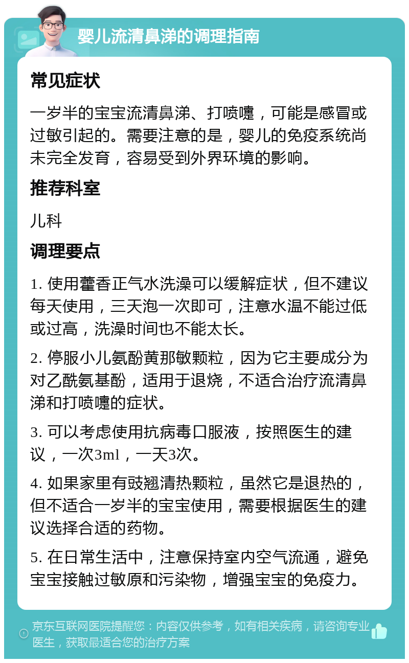 婴儿流清鼻涕的调理指南 常见症状 一岁半的宝宝流清鼻涕、打喷嚏，可能是感冒或过敏引起的。需要注意的是，婴儿的免疫系统尚未完全发育，容易受到外界环境的影响。 推荐科室 儿科 调理要点 1. 使用藿香正气水洗澡可以缓解症状，但不建议每天使用，三天泡一次即可，注意水温不能过低或过高，洗澡时间也不能太长。 2. 停服小儿氨酚黄那敏颗粒，因为它主要成分为对乙酰氨基酚，适用于退烧，不适合治疗流清鼻涕和打喷嚏的症状。 3. 可以考虑使用抗病毒口服液，按照医生的建议，一次3ml，一天3次。 4. 如果家里有豉翘清热颗粒，虽然它是退热的，但不适合一岁半的宝宝使用，需要根据医生的建议选择合适的药物。 5. 在日常生活中，注意保持室内空气流通，避免宝宝接触过敏原和污染物，增强宝宝的免疫力。