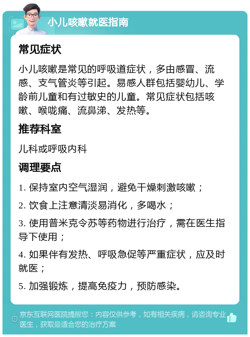 小儿咳嗽就医指南 常见症状 小儿咳嗽是常见的呼吸道症状，多由感冒、流感、支气管炎等引起。易感人群包括婴幼儿、学龄前儿童和有过敏史的儿童。常见症状包括咳嗽、喉咙痛、流鼻涕、发热等。 推荐科室 儿科或呼吸内科 调理要点 1. 保持室内空气湿润，避免干燥刺激咳嗽； 2. 饮食上注意清淡易消化，多喝水； 3. 使用普米克令苏等药物进行治疗，需在医生指导下使用； 4. 如果伴有发热、呼吸急促等严重症状，应及时就医； 5. 加强锻炼，提高免疫力，预防感染。