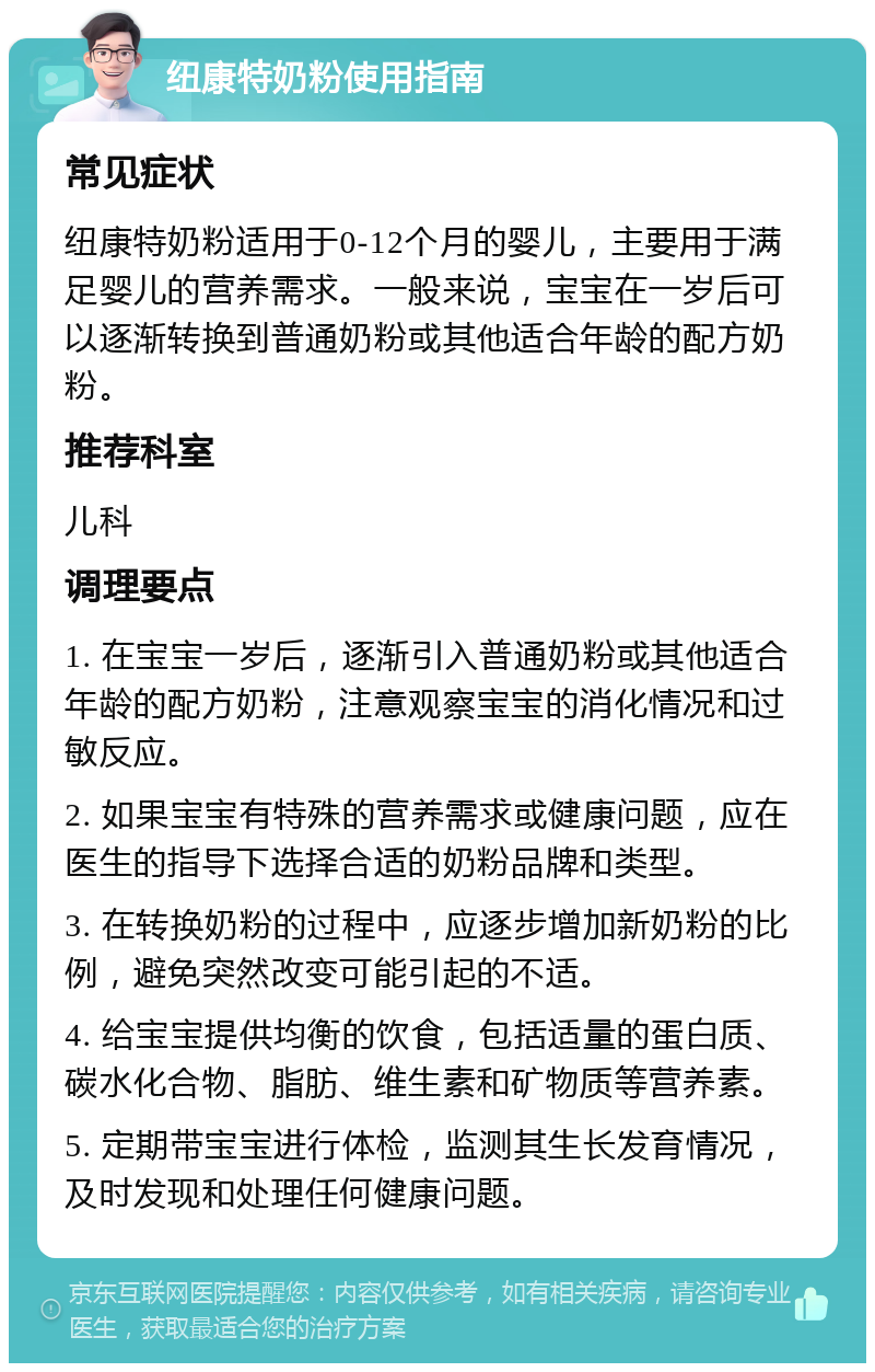 纽康特奶粉使用指南 常见症状 纽康特奶粉适用于0-12个月的婴儿，主要用于满足婴儿的营养需求。一般来说，宝宝在一岁后可以逐渐转换到普通奶粉或其他适合年龄的配方奶粉。 推荐科室 儿科 调理要点 1. 在宝宝一岁后，逐渐引入普通奶粉或其他适合年龄的配方奶粉，注意观察宝宝的消化情况和过敏反应。 2. 如果宝宝有特殊的营养需求或健康问题，应在医生的指导下选择合适的奶粉品牌和类型。 3. 在转换奶粉的过程中，应逐步增加新奶粉的比例，避免突然改变可能引起的不适。 4. 给宝宝提供均衡的饮食，包括适量的蛋白质、碳水化合物、脂肪、维生素和矿物质等营养素。 5. 定期带宝宝进行体检，监测其生长发育情况，及时发现和处理任何健康问题。