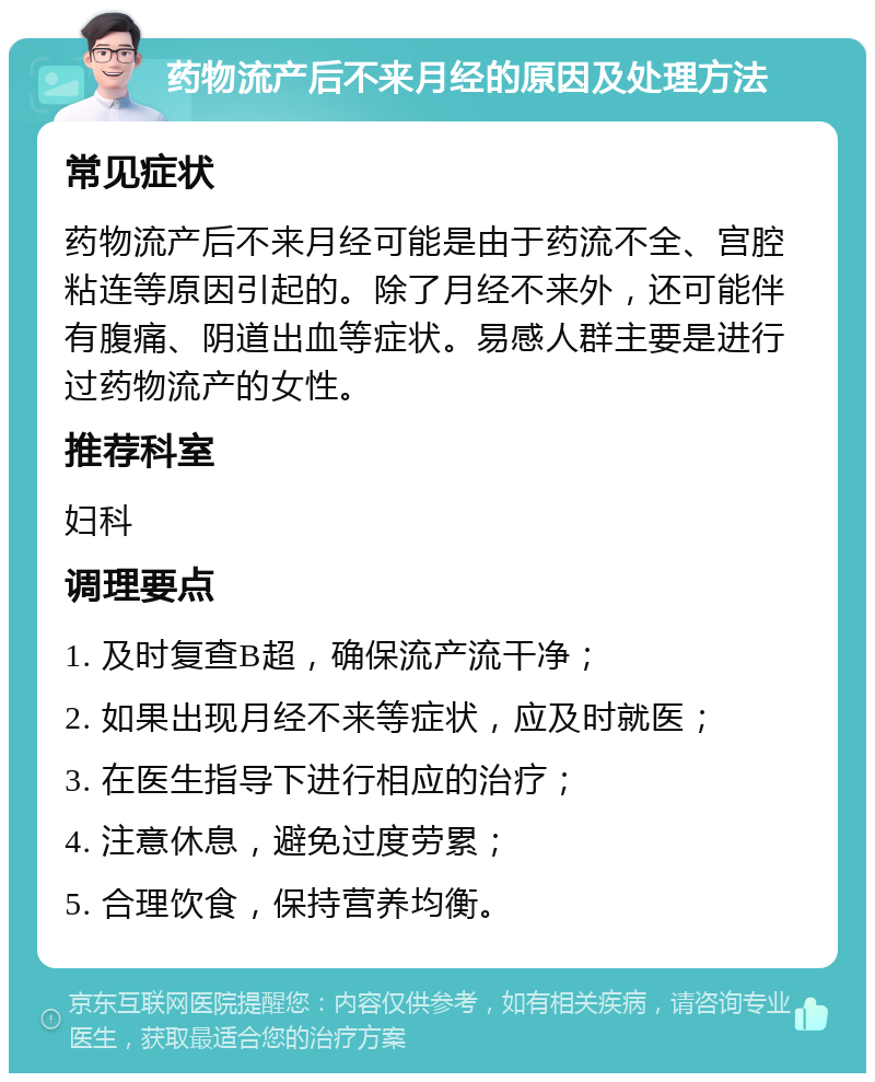 药物流产后不来月经的原因及处理方法 常见症状 药物流产后不来月经可能是由于药流不全、宫腔粘连等原因引起的。除了月经不来外，还可能伴有腹痛、阴道出血等症状。易感人群主要是进行过药物流产的女性。 推荐科室 妇科 调理要点 1. 及时复查B超，确保流产流干净； 2. 如果出现月经不来等症状，应及时就医； 3. 在医生指导下进行相应的治疗； 4. 注意休息，避免过度劳累； 5. 合理饮食，保持营养均衡。