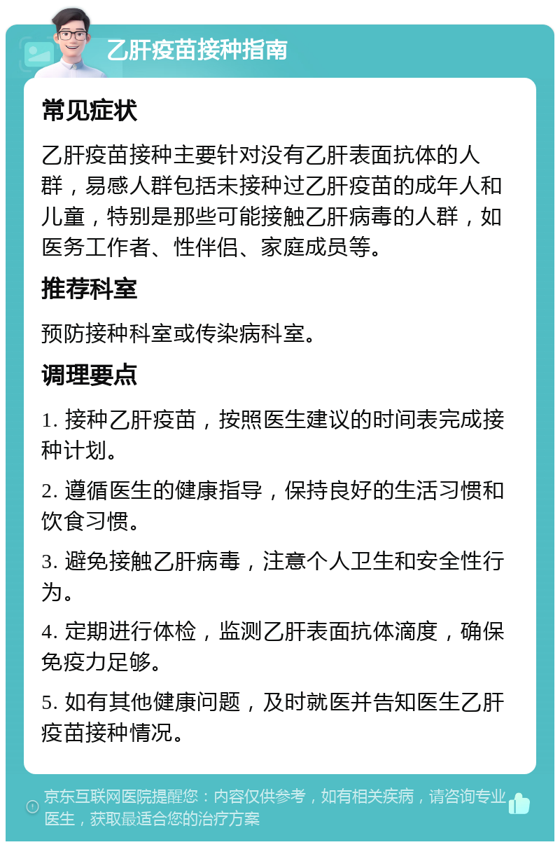 乙肝疫苗接种指南 常见症状 乙肝疫苗接种主要针对没有乙肝表面抗体的人群，易感人群包括未接种过乙肝疫苗的成年人和儿童，特别是那些可能接触乙肝病毒的人群，如医务工作者、性伴侣、家庭成员等。 推荐科室 预防接种科室或传染病科室。 调理要点 1. 接种乙肝疫苗，按照医生建议的时间表完成接种计划。 2. 遵循医生的健康指导，保持良好的生活习惯和饮食习惯。 3. 避免接触乙肝病毒，注意个人卫生和安全性行为。 4. 定期进行体检，监测乙肝表面抗体滴度，确保免疫力足够。 5. 如有其他健康问题，及时就医并告知医生乙肝疫苗接种情况。