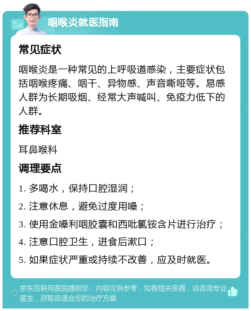 咽喉炎就医指南 常见症状 咽喉炎是一种常见的上呼吸道感染，主要症状包括咽喉疼痛、咽干、异物感、声音嘶哑等。易感人群为长期吸烟、经常大声喊叫、免疫力低下的人群。 推荐科室 耳鼻喉科 调理要点 1. 多喝水，保持口腔湿润； 2. 注意休息，避免过度用嗓； 3. 使用金嗓利咽胶囊和西吡氯铵含片进行治疗； 4. 注意口腔卫生，进食后漱口； 5. 如果症状严重或持续不改善，应及时就医。