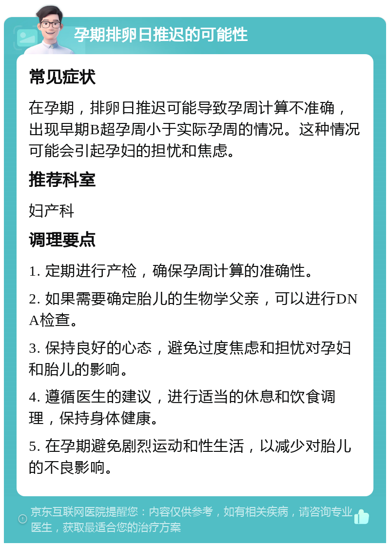 孕期排卵日推迟的可能性 常见症状 在孕期，排卵日推迟可能导致孕周计算不准确，出现早期B超孕周小于实际孕周的情况。这种情况可能会引起孕妇的担忧和焦虑。 推荐科室 妇产科 调理要点 1. 定期进行产检，确保孕周计算的准确性。 2. 如果需要确定胎儿的生物学父亲，可以进行DNA检查。 3. 保持良好的心态，避免过度焦虑和担忧对孕妇和胎儿的影响。 4. 遵循医生的建议，进行适当的休息和饮食调理，保持身体健康。 5. 在孕期避免剧烈运动和性生活，以减少对胎儿的不良影响。