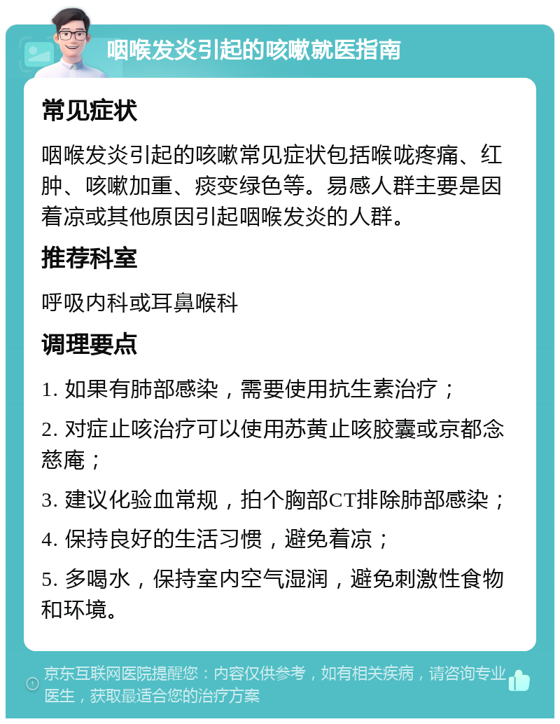 咽喉发炎引起的咳嗽就医指南 常见症状 咽喉发炎引起的咳嗽常见症状包括喉咙疼痛、红肿、咳嗽加重、痰变绿色等。易感人群主要是因着凉或其他原因引起咽喉发炎的人群。 推荐科室 呼吸内科或耳鼻喉科 调理要点 1. 如果有肺部感染，需要使用抗生素治疗； 2. 对症止咳治疗可以使用苏黄止咳胶囊或京都念慈庵； 3. 建议化验血常规，拍个胸部CT排除肺部感染； 4. 保持良好的生活习惯，避免着凉； 5. 多喝水，保持室内空气湿润，避免刺激性食物和环境。