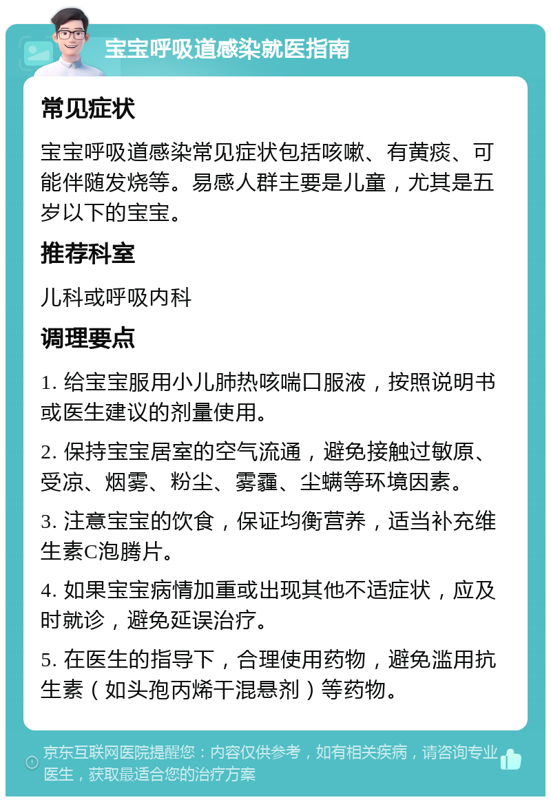 宝宝呼吸道感染就医指南 常见症状 宝宝呼吸道感染常见症状包括咳嗽、有黄痰、可能伴随发烧等。易感人群主要是儿童，尤其是五岁以下的宝宝。 推荐科室 儿科或呼吸内科 调理要点 1. 给宝宝服用小儿肺热咳喘口服液，按照说明书或医生建议的剂量使用。 2. 保持宝宝居室的空气流通，避免接触过敏原、受凉、烟雾、粉尘、雾霾、尘螨等环境因素。 3. 注意宝宝的饮食，保证均衡营养，适当补充维生素C泡腾片。 4. 如果宝宝病情加重或出现其他不适症状，应及时就诊，避免延误治疗。 5. 在医生的指导下，合理使用药物，避免滥用抗生素（如头孢丙烯干混悬剂）等药物。