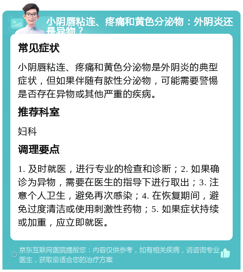 小阴唇粘连、疼痛和黄色分泌物：外阴炎还是异物？ 常见症状 小阴唇粘连、疼痛和黄色分泌物是外阴炎的典型症状，但如果伴随有脓性分泌物，可能需要警惕是否存在异物或其他严重的疾病。 推荐科室 妇科 调理要点 1. 及时就医，进行专业的检查和诊断；2. 如果确诊为异物，需要在医生的指导下进行取出；3. 注意个人卫生，避免再次感染；4. 在恢复期间，避免过度清洁或使用刺激性药物；5. 如果症状持续或加重，应立即就医。