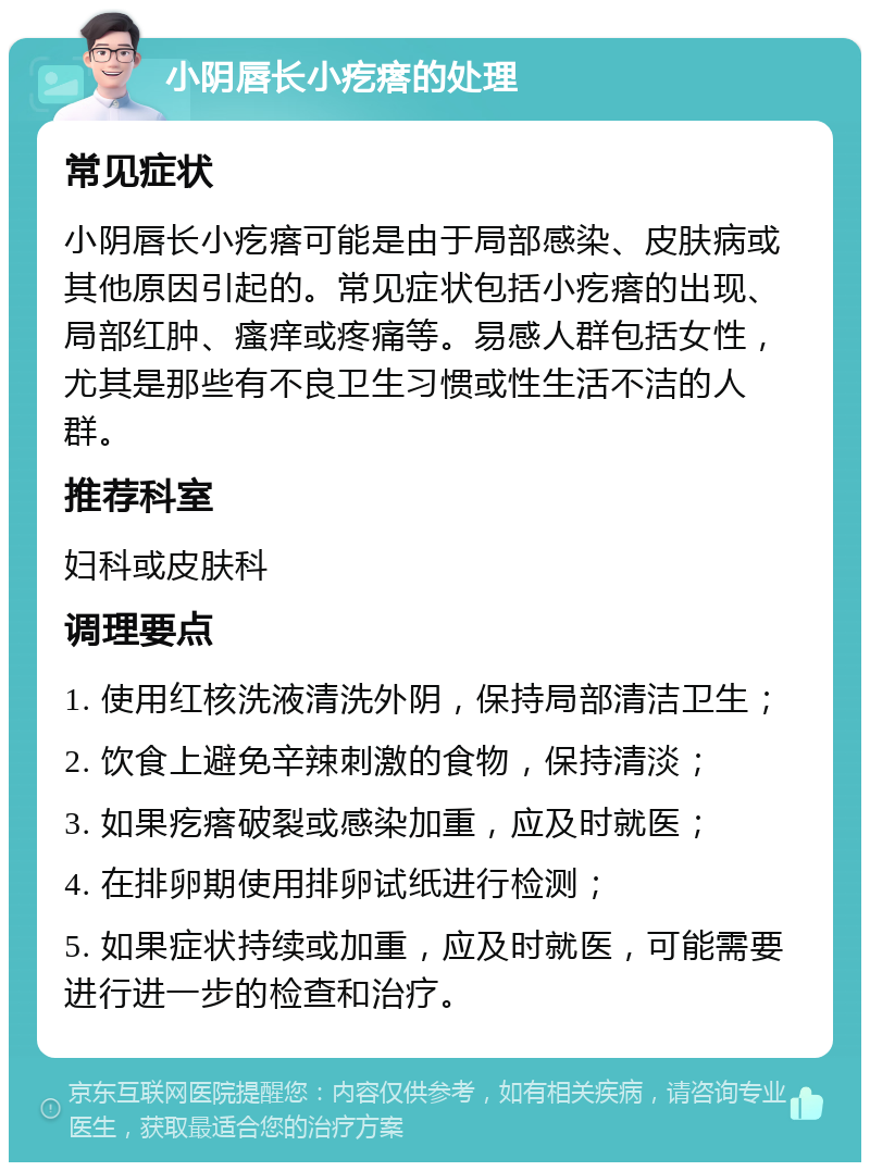 小阴唇长小疙瘩的处理 常见症状 小阴唇长小疙瘩可能是由于局部感染、皮肤病或其他原因引起的。常见症状包括小疙瘩的出现、局部红肿、瘙痒或疼痛等。易感人群包括女性，尤其是那些有不良卫生习惯或性生活不洁的人群。 推荐科室 妇科或皮肤科 调理要点 1. 使用红核洗液清洗外阴，保持局部清洁卫生； 2. 饮食上避免辛辣刺激的食物，保持清淡； 3. 如果疙瘩破裂或感染加重，应及时就医； 4. 在排卵期使用排卵试纸进行检测； 5. 如果症状持续或加重，应及时就医，可能需要进行进一步的检查和治疗。