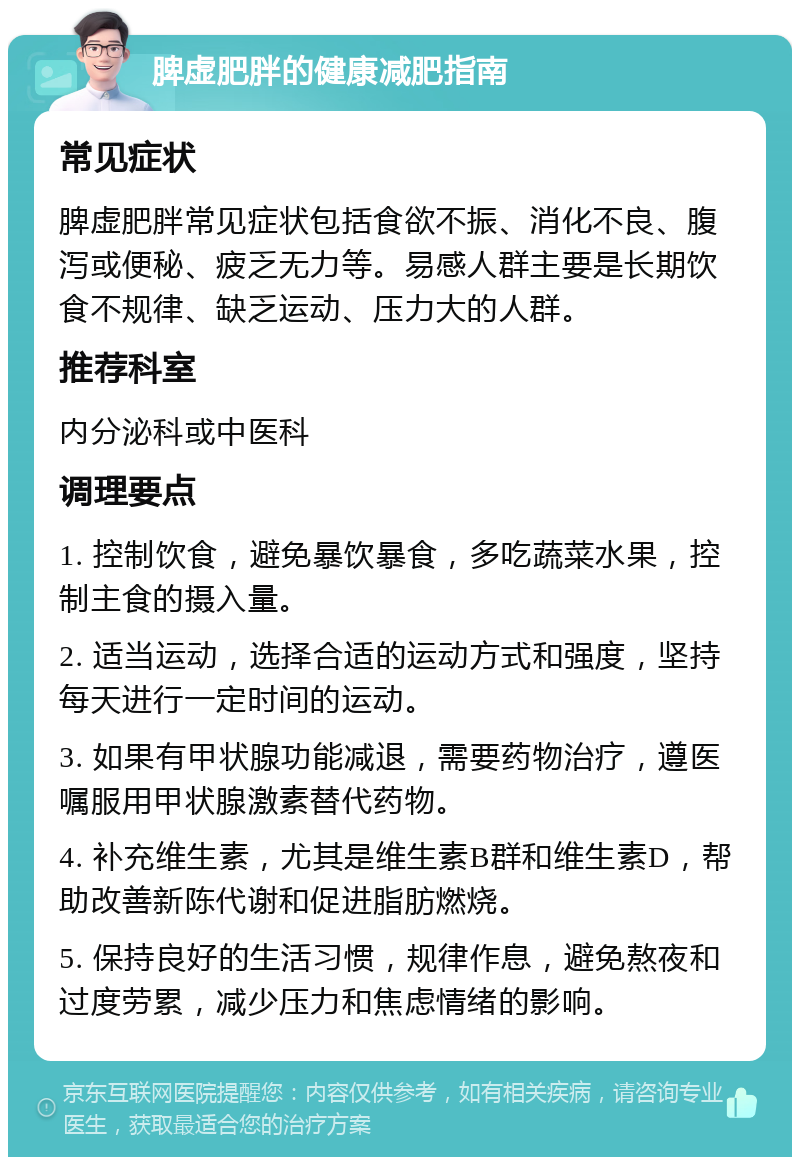 脾虚肥胖的健康减肥指南 常见症状 脾虚肥胖常见症状包括食欲不振、消化不良、腹泻或便秘、疲乏无力等。易感人群主要是长期饮食不规律、缺乏运动、压力大的人群。 推荐科室 内分泌科或中医科 调理要点 1. 控制饮食，避免暴饮暴食，多吃蔬菜水果，控制主食的摄入量。 2. 适当运动，选择合适的运动方式和强度，坚持每天进行一定时间的运动。 3. 如果有甲状腺功能减退，需要药物治疗，遵医嘱服用甲状腺激素替代药物。 4. 补充维生素，尤其是维生素B群和维生素D，帮助改善新陈代谢和促进脂肪燃烧。 5. 保持良好的生活习惯，规律作息，避免熬夜和过度劳累，减少压力和焦虑情绪的影响。