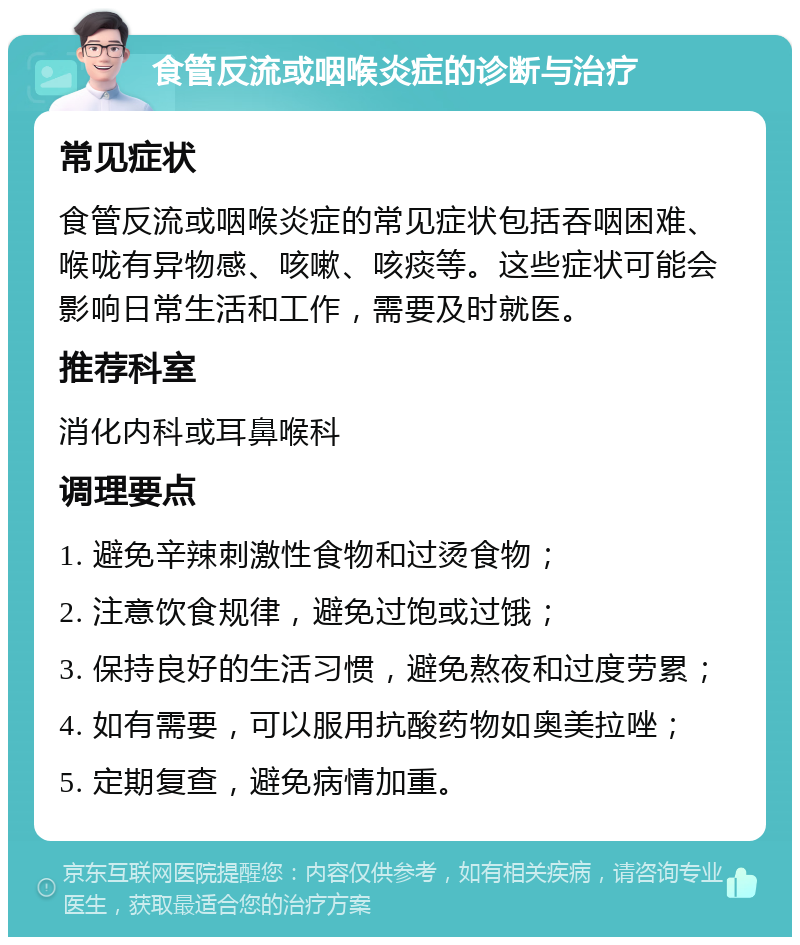 食管反流或咽喉炎症的诊断与治疗 常见症状 食管反流或咽喉炎症的常见症状包括吞咽困难、喉咙有异物感、咳嗽、咳痰等。这些症状可能会影响日常生活和工作，需要及时就医。 推荐科室 消化内科或耳鼻喉科 调理要点 1. 避免辛辣刺激性食物和过烫食物； 2. 注意饮食规律，避免过饱或过饿； 3. 保持良好的生活习惯，避免熬夜和过度劳累； 4. 如有需要，可以服用抗酸药物如奥美拉唑； 5. 定期复查，避免病情加重。