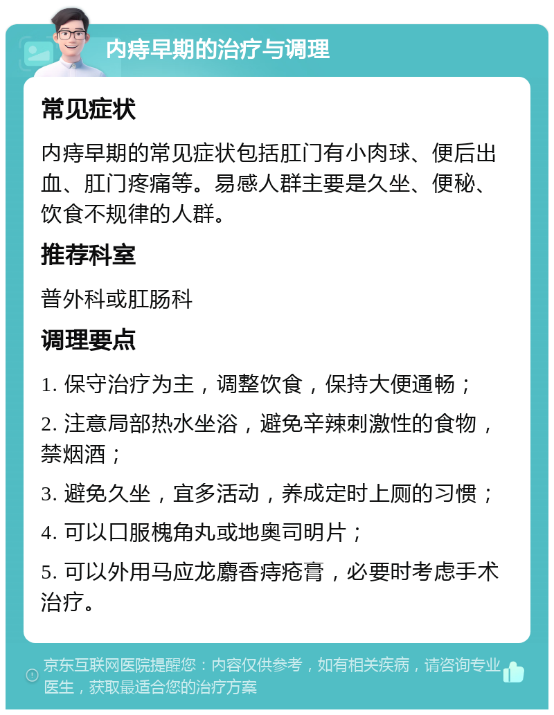 内痔早期的治疗与调理 常见症状 内痔早期的常见症状包括肛门有小肉球、便后出血、肛门疼痛等。易感人群主要是久坐、便秘、饮食不规律的人群。 推荐科室 普外科或肛肠科 调理要点 1. 保守治疗为主，调整饮食，保持大便通畅； 2. 注意局部热水坐浴，避免辛辣刺激性的食物，禁烟酒； 3. 避免久坐，宜多活动，养成定时上厕的习惯； 4. 可以口服槐角丸或地奥司明片； 5. 可以外用马应龙麝香痔疮膏，必要时考虑手术治疗。