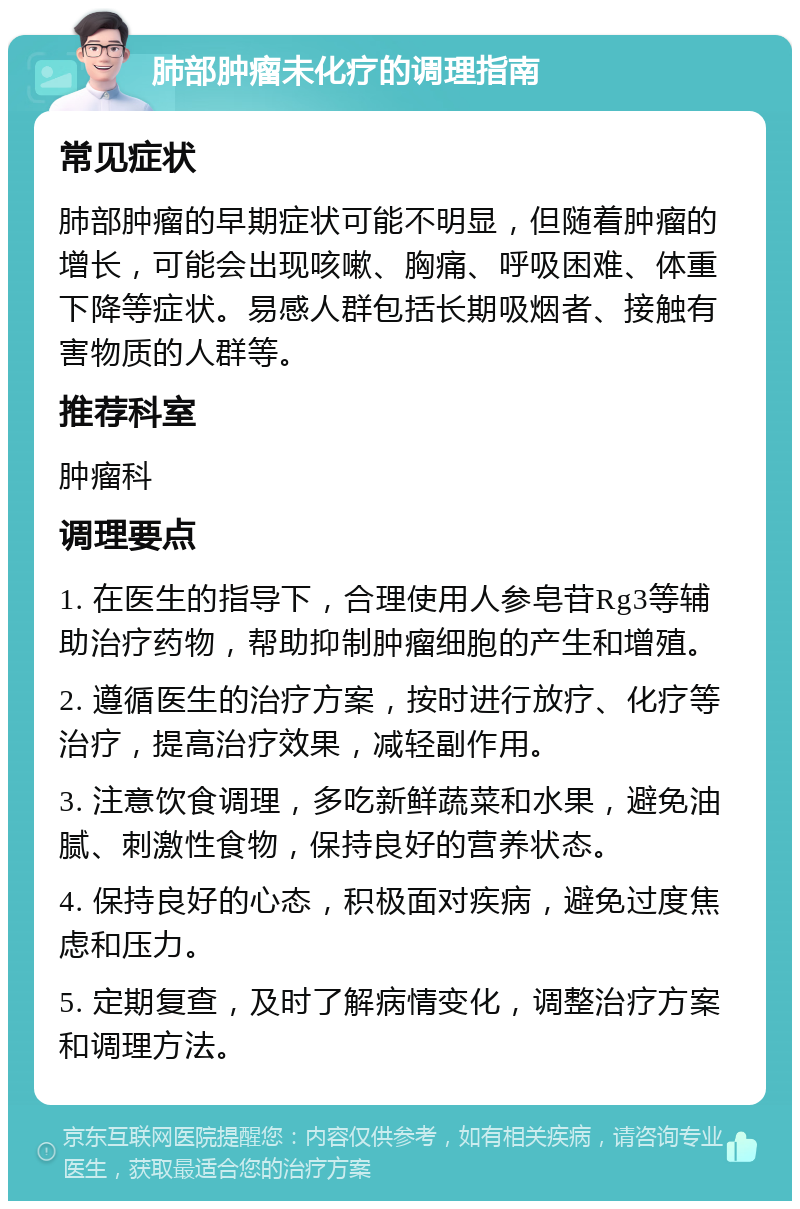 肺部肿瘤未化疗的调理指南 常见症状 肺部肿瘤的早期症状可能不明显，但随着肿瘤的增长，可能会出现咳嗽、胸痛、呼吸困难、体重下降等症状。易感人群包括长期吸烟者、接触有害物质的人群等。 推荐科室 肿瘤科 调理要点 1. 在医生的指导下，合理使用人参皂苷Rg3等辅助治疗药物，帮助抑制肿瘤细胞的产生和增殖。 2. 遵循医生的治疗方案，按时进行放疗、化疗等治疗，提高治疗效果，减轻副作用。 3. 注意饮食调理，多吃新鲜蔬菜和水果，避免油腻、刺激性食物，保持良好的营养状态。 4. 保持良好的心态，积极面对疾病，避免过度焦虑和压力。 5. 定期复查，及时了解病情变化，调整治疗方案和调理方法。