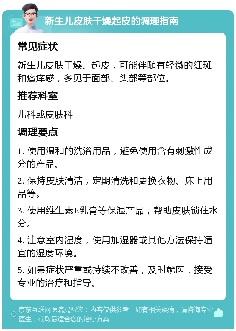 新生儿皮肤干燥起皮的调理指南 常见症状 新生儿皮肤干燥、起皮，可能伴随有轻微的红斑和瘙痒感，多见于面部、头部等部位。 推荐科室 儿科或皮肤科 调理要点 1. 使用温和的洗浴用品，避免使用含有刺激性成分的产品。 2. 保持皮肤清洁，定期清洗和更换衣物、床上用品等。 3. 使用维生素E乳膏等保湿产品，帮助皮肤锁住水分。 4. 注意室内湿度，使用加湿器或其他方法保持适宜的湿度环境。 5. 如果症状严重或持续不改善，及时就医，接受专业的治疗和指导。