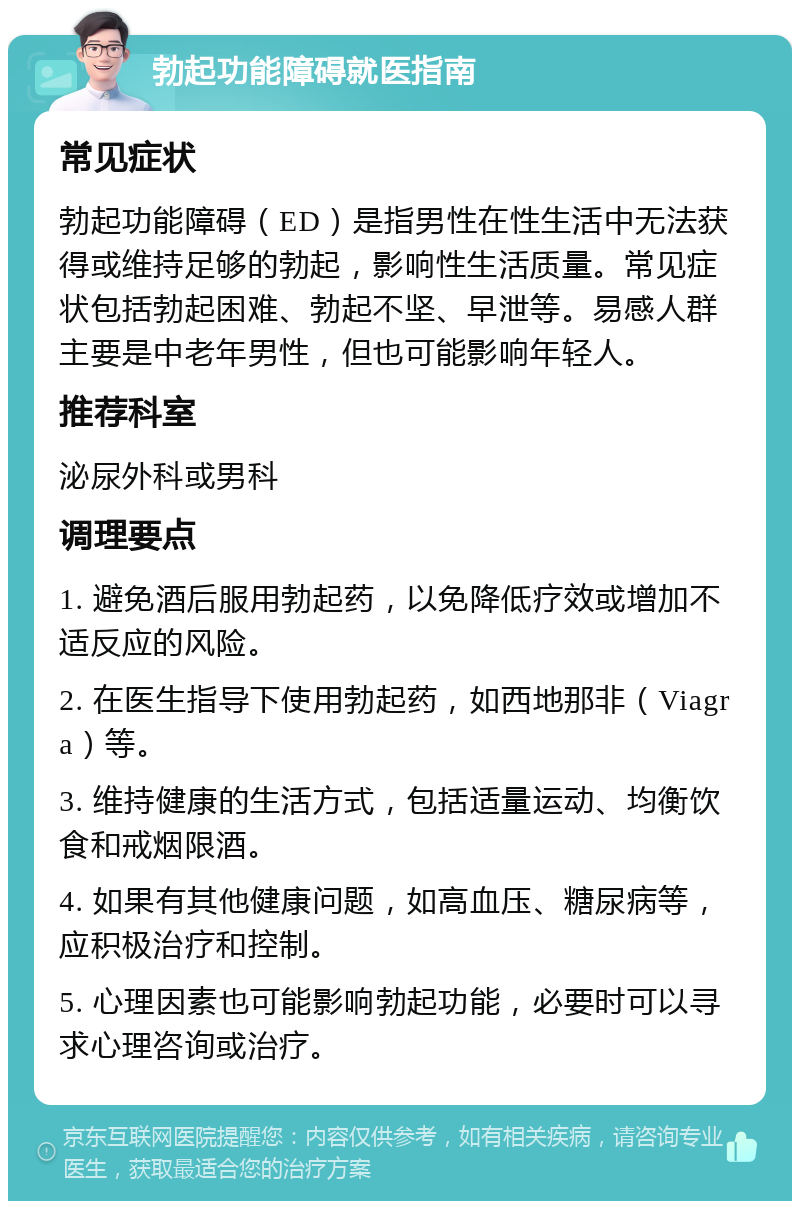 勃起功能障碍就医指南 常见症状 勃起功能障碍（ED）是指男性在性生活中无法获得或维持足够的勃起，影响性生活质量。常见症状包括勃起困难、勃起不坚、早泄等。易感人群主要是中老年男性，但也可能影响年轻人。 推荐科室 泌尿外科或男科 调理要点 1. 避免酒后服用勃起药，以免降低疗效或增加不适反应的风险。 2. 在医生指导下使用勃起药，如西地那非（Viagra）等。 3. 维持健康的生活方式，包括适量运动、均衡饮食和戒烟限酒。 4. 如果有其他健康问题，如高血压、糖尿病等，应积极治疗和控制。 5. 心理因素也可能影响勃起功能，必要时可以寻求心理咨询或治疗。