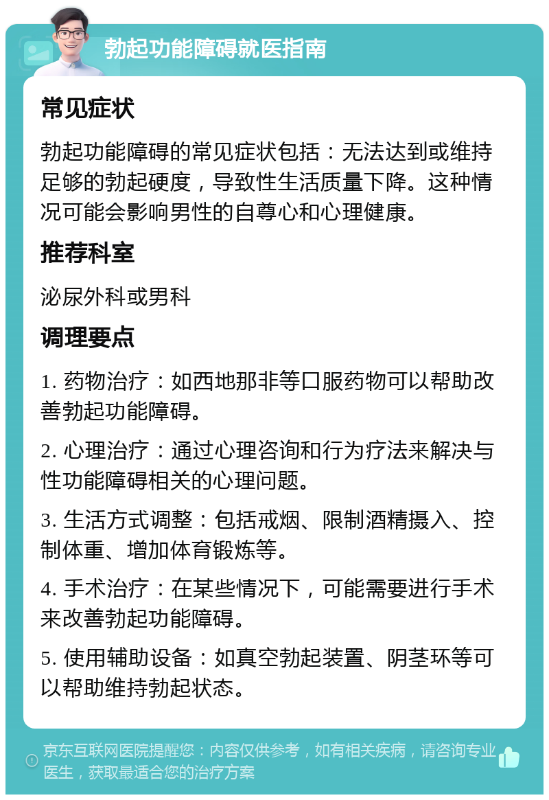 勃起功能障碍就医指南 常见症状 勃起功能障碍的常见症状包括：无法达到或维持足够的勃起硬度，导致性生活质量下降。这种情况可能会影响男性的自尊心和心理健康。 推荐科室 泌尿外科或男科 调理要点 1. 药物治疗：如西地那非等口服药物可以帮助改善勃起功能障碍。 2. 心理治疗：通过心理咨询和行为疗法来解决与性功能障碍相关的心理问题。 3. 生活方式调整：包括戒烟、限制酒精摄入、控制体重、增加体育锻炼等。 4. 手术治疗：在某些情况下，可能需要进行手术来改善勃起功能障碍。 5. 使用辅助设备：如真空勃起装置、阴茎环等可以帮助维持勃起状态。