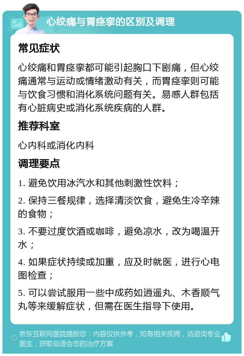 心绞痛与胃痉挛的区别及调理 常见症状 心绞痛和胃痉挛都可能引起胸口下剧痛，但心绞痛通常与运动或情绪激动有关，而胃痉挛则可能与饮食习惯和消化系统问题有关。易感人群包括有心脏病史或消化系统疾病的人群。 推荐科室 心内科或消化内科 调理要点 1. 避免饮用冰汽水和其他刺激性饮料； 2. 保持三餐规律，选择清淡饮食，避免生冷辛辣的食物； 3. 不要过度饮酒或咖啡，避免凉水，改为喝温开水； 4. 如果症状持续或加重，应及时就医，进行心电图检查； 5. 可以尝试服用一些中成药如逍遥丸、木香顺气丸等来缓解症状，但需在医生指导下使用。