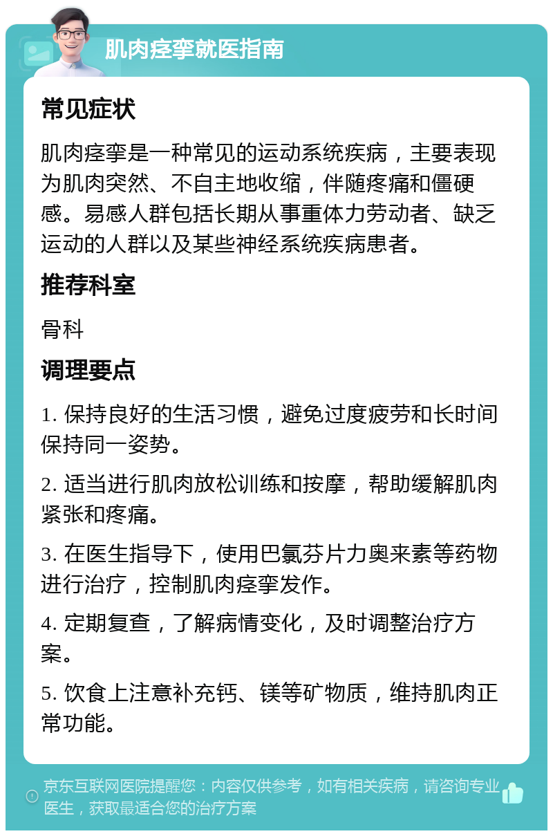 肌肉痉挛就医指南 常见症状 肌肉痉挛是一种常见的运动系统疾病，主要表现为肌肉突然、不自主地收缩，伴随疼痛和僵硬感。易感人群包括长期从事重体力劳动者、缺乏运动的人群以及某些神经系统疾病患者。 推荐科室 骨科 调理要点 1. 保持良好的生活习惯，避免过度疲劳和长时间保持同一姿势。 2. 适当进行肌肉放松训练和按摩，帮助缓解肌肉紧张和疼痛。 3. 在医生指导下，使用巴氯芬片力奥来素等药物进行治疗，控制肌肉痉挛发作。 4. 定期复查，了解病情变化，及时调整治疗方案。 5. 饮食上注意补充钙、镁等矿物质，维持肌肉正常功能。